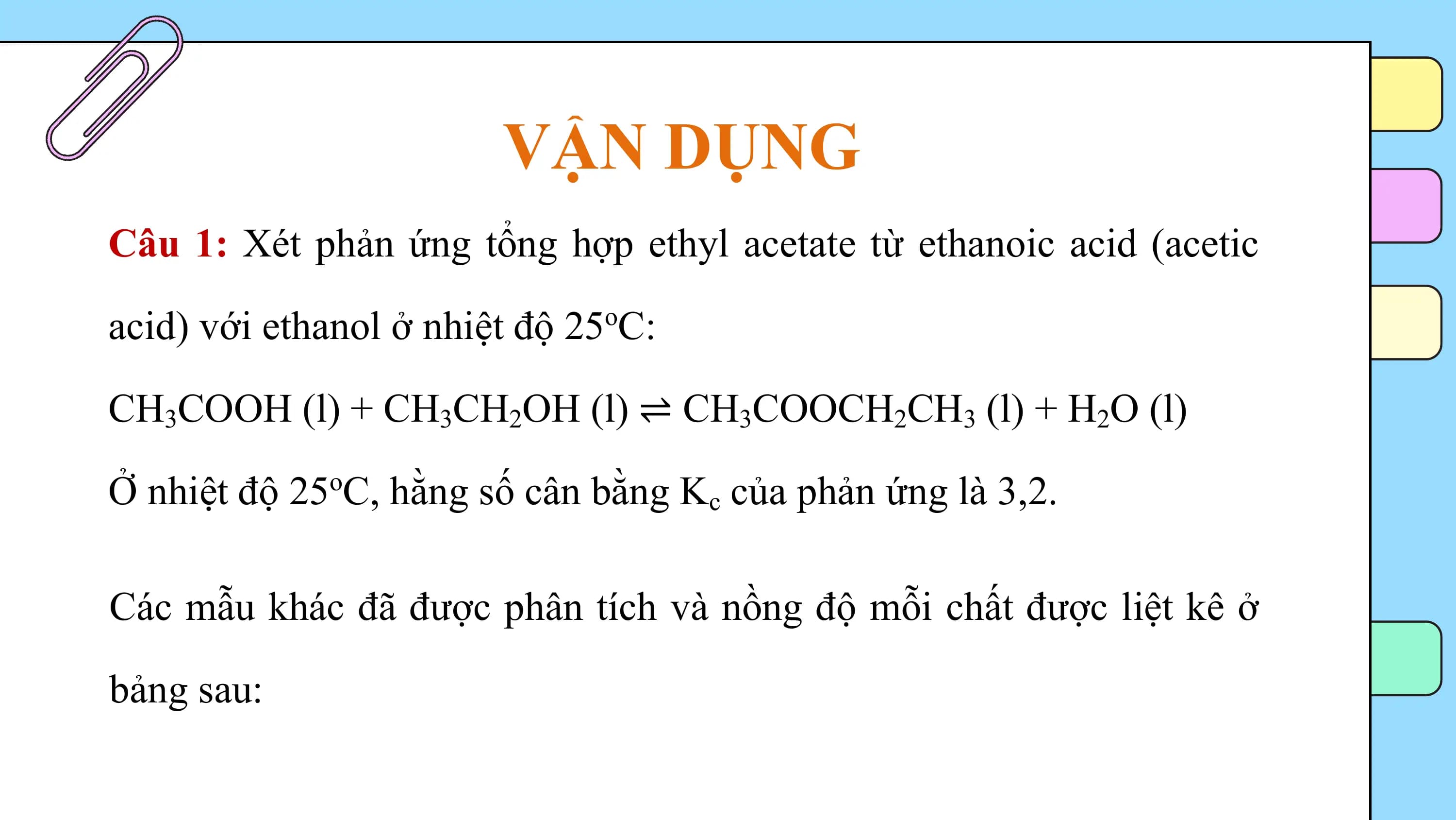 VẬN DỤNG
Câu 1: Xét phản ứng tổng hợp ethyl acetate từ ethanoic acid (acetic

acid) với ethanol ở nhiệt độ 25oC:

CH3COOH (l) + CH3CH2OH (l) ⇌ CH3COOCH2CH3 (l) + H2O (l)

Ở nhiệt độ 25oC, hằng số cân bằng Kc của phản ứng là 3,2.

Các mẫu khác đã được phân tích và nồng độ mỗi chất được liệt kê ở

bảng sau: