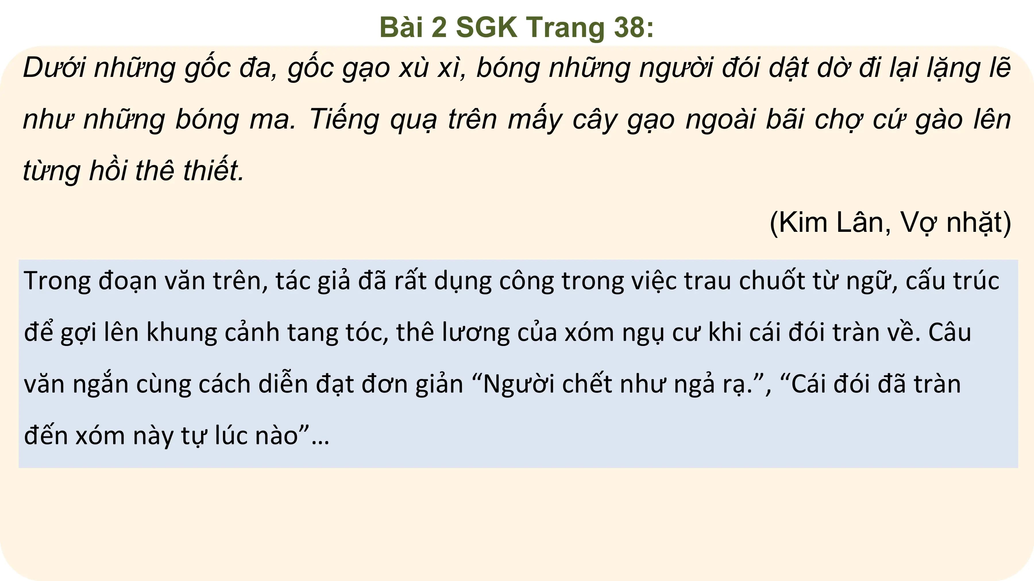 Bài 2 SGK Trang 38:
Dưới những gốc đa, gốc gạo xù xì, bóng những người đói dật dờ đi lại lặng lẽ
như những bóng ma. Tiếng quạ trên mấy cây gạo ngoài bãi chợ cứ gào lên
từng hồi thê thiết.
 (Kim Lân, Vợ nhặt)
Trong đoạn văn trên, tác giả đã rất dụng công trong việc trau chuốt từ ngữ, cấu trúc
để gợi lên khung cảnh tang tóc, thê lương của xóm ngụ cư khi cái đói tràn về. Câu
văn ngắn cùng cách diễn đạt đơn giản “Người chết như ngả rạ.”, “Cái đói đã tràn
đến xóm này tự lúc nào”…