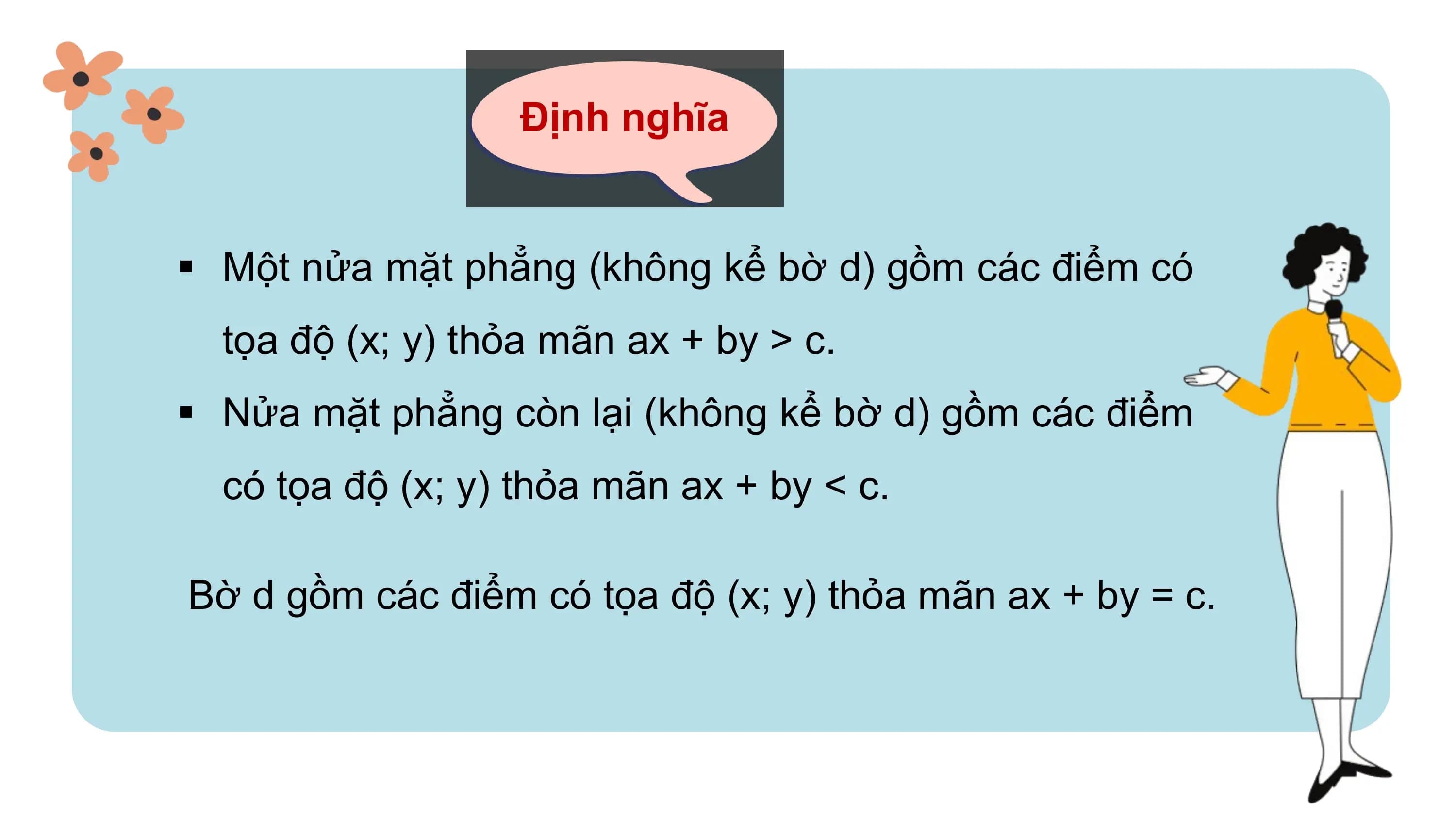 Định nghĩa
§ Một nửa mặt phẳng (không kể bờ d) gồm các điểm có
tọa độ (x; y) thỏa mãn ax + by > c.
§ Nửa mặt phẳng còn lại (không kể bờ d) gồm các điểm
có tọa độ (x; y) thỏa mãn ax + by < c.
Bờ d gồm các điểm có tọa độ (x; y) thỏa mãn ax + by = c.