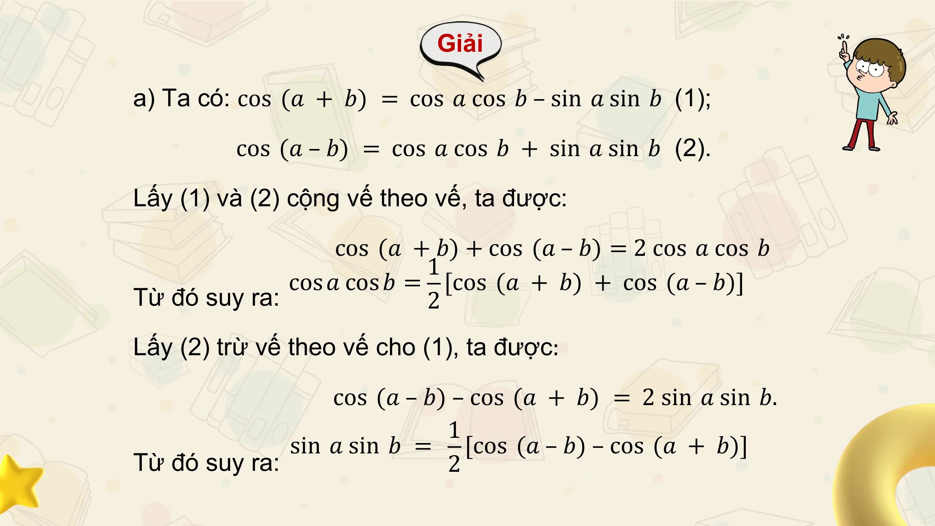Giải

a) Ta có: cos (𝑎 + 𝑏) = cos 𝑎 cos 𝑏 – sin 𝑎 sin 𝑏 (1);

 cos (𝑎 – 𝑏) = cos 𝑎 cos 𝑏 + sin 𝑎 sin 𝑏 (2).

Lấy (1) và (2) cộng vế theo vế, ta được:

 cos (𝑎 + 𝑏) + cos (𝑎 – 𝑏) = 2 cos 𝑎 cos 𝑏
 1
 cos 𝑎 cos 𝑏 = [cos (𝑎 + 𝑏) + cos (𝑎 – 𝑏)]
Từ đó suy ra: 2
Lấy (2) trừ vế theo vế cho (1), ta được:

 cos (𝑎 – 𝑏) – cos (𝑎 + 𝑏) = 2 sin 𝑎 sin 𝑏.
 1
 sin 𝑎 sin 𝑏 = [cos (𝑎 – 𝑏) – cos (𝑎 + 𝑏)]
Từ đó suy ra: 2