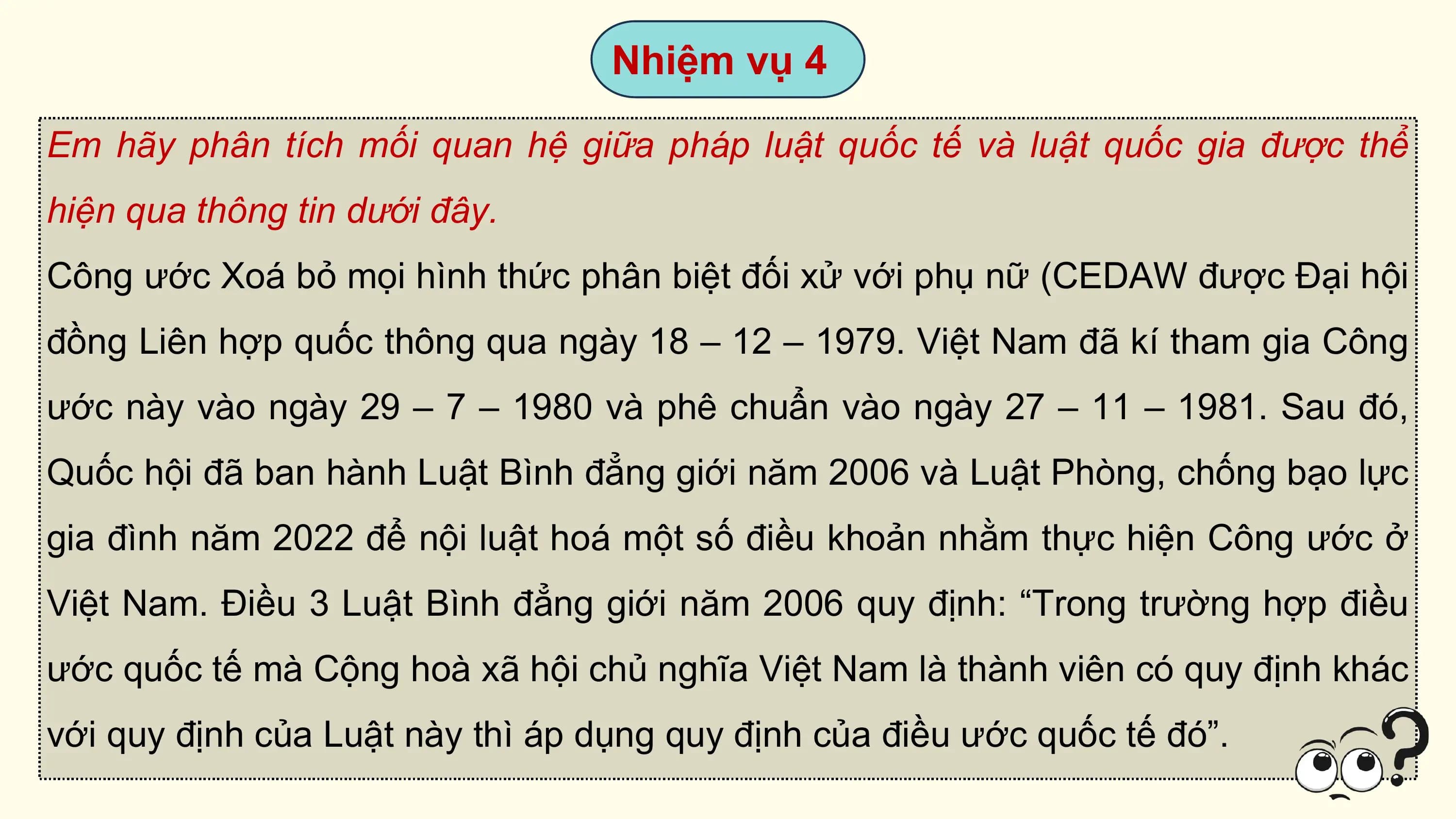Nhiệm vụ 4

Em hãy phân tích mối quan hệ giữa pháp luật quốc tế và luật quốc gia được thể
hiện qua thông tin dưới đây.
Công ước Xoá bỏ mọi hình thức phân biệt đối xử với phụ nữ (CEDAW được Đại hội
đồng Liên hợp quốc thông qua ngày 18 – 12 – 1979. Việt Nam đã kí tham gia Công
ước này vào ngày 29 – 7 – 1980 và phê chuẩn vào ngày 27 – 11 – 1981. Sau đó,
Quốc hội đã ban hành Luật Bình đẳng giới năm 2006 và Luật Phòng, chống bạo lực
gia đình năm 2022 để nội luật hoá một số điều khoản nhằm thực hiện Công ước ở
Việt Nam. Điều 3 Luật Bình đẳng giới năm 2006 quy định: “Trong trường hợp điều
ước quốc tế mà Cộng hoà xã hội chủ nghĩa Việt Nam là thành viên có quy định khác
với quy định của Luật này thì áp dụng quy định của điều ước quốc tế đó”.