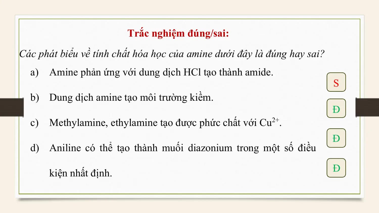 Trắc nghiệm đúng/sai:
Các phát biểu về tính chất hóa học của amine dưới đây là đúng hay sai?
 a) Amine phản ứng với dung dịch HCl tạo thành amide.
 S
 b) Dung dịch amine tạo môi trường kiềm.
 Đ
 c) Methylamine, ethylamine tạo được phức chất với Cu2+.
 Đ
 d) Aniline có thể tạo thành muối diazonium trong một số điều

 kiện nhất định. Đ