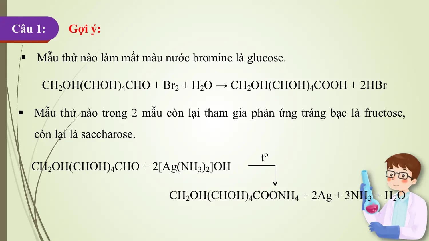 Câu 1: Gợi ý:

 § Mẫu thử nào làm mất màu nước bromine là glucose.

 CH2OH(CHOH)4CHO + Br2 + H2O → CH2OH(CHOH)4COOH + 2HBr

 § Mẫu thử nào trong 2 mẫu còn lại tham gia phản ứng tráng bạc là fructose,
 còn lại là saccharose.
 to
 CH2OH(CHOH)4CHO + 2[Ag(NH3)2]OH

 CH2OH(CHOH)4COONH4 + 2Ag + 3NH3 + H2O
