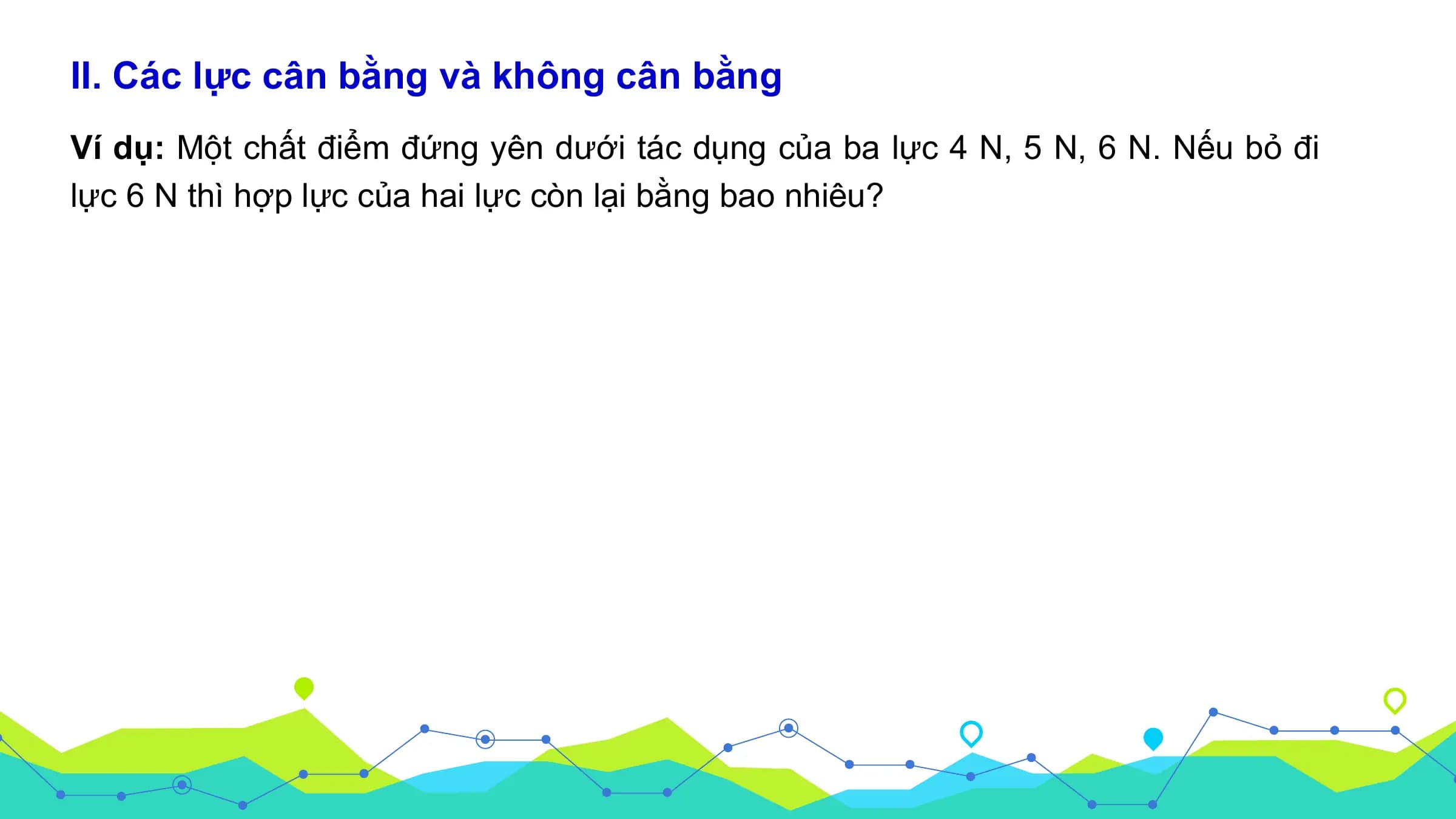 II. Các lực cân bằng và không cân bằng
Ví dụ: Một chất điểm đứng yên dưới tác dụng của ba lực 4 N, 5 N, 6 N. Nếu bỏ đi
lực 6 N thì hợp lực của hai lực còn lại bằng bao nhiêu?