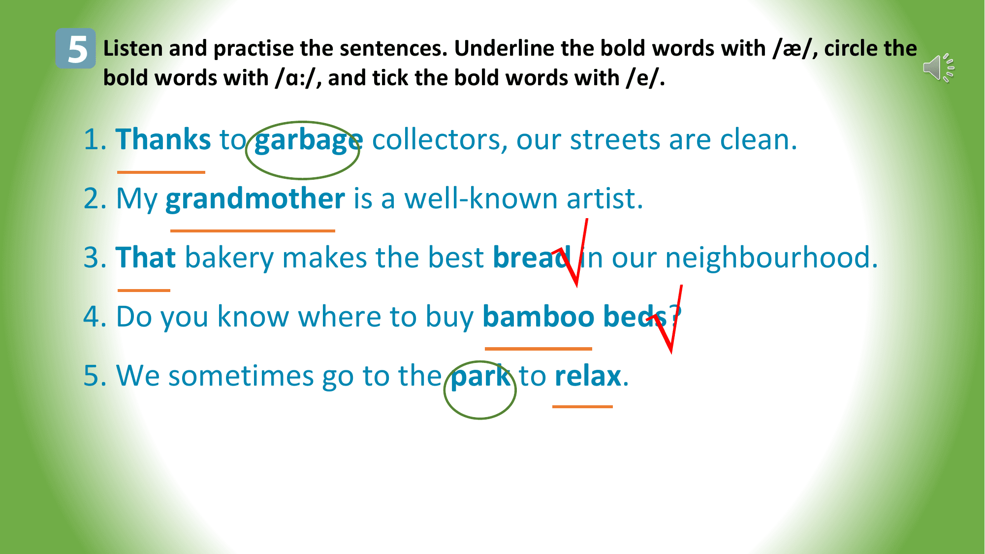 5 Listen and practise the sentences. Underline the bold words with /æ/, circle the
 bold words with /ɑ:/, and tick the bold words with /e/.

 1. Thanks to garbage collectors, our streets are clean.
 2. My grandmother is a well-known artist.

 √
 3. That bakery makes the best bread in our neighbourhood.
 4. Do you know where to buy bamboo beds?
 5. We sometimes go to the park to relax.
 √