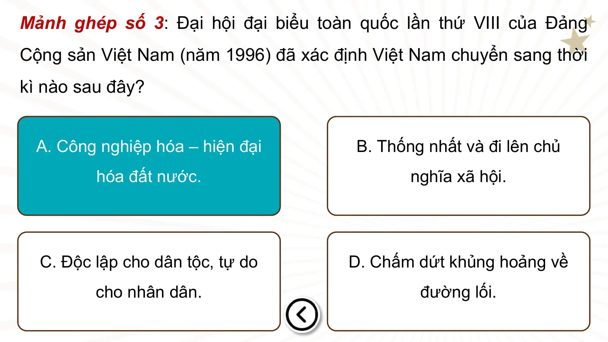 Mảnh ghép số 3: Đại hội đại biểu toàn quốc lần thứ VIII của Đảng
Cộng sản Việt Nam (năm 1996) đã xác định Việt Nam chuyển sang thời
kì nào sau đây?

 A. Công nghiệp hóa – hiện đại B. Thống nhất và đi lên chủ
 hóa đất nước. nghĩa xã hội.

 C. Độc lập cho dân tộc, tự do D. Chấm dứt khủng hoảng về
 cho nhân dân. đường lối.