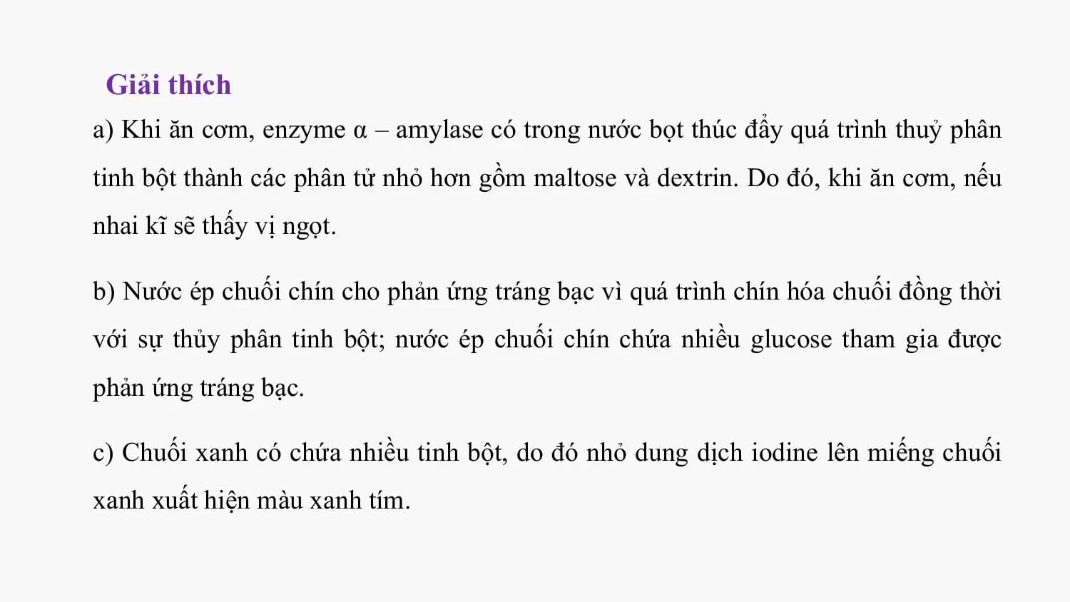Giải thích
a) Khi ăn cơm, enzyme α – amylase có trong nước bọt thúc đẩy quá trình thuỷ phân
tinh bột thành các phân tử nhỏ hơn gồm maltose và dextrin. Do đó, khi ăn cơm, nếu
nhai kĩ sẽ thấy vị ngọt.

b) Nước ép chuối chín cho phản ứng tráng bạc vì quá trình chín hóa chuối đồng thời
với sự thủy phân tinh bột; nước ép chuối chín chứa nhiều glucose tham gia được
phản ứng tráng bạc.

c) Chuối xanh có chứa nhiều tinh bột, do đó nhỏ dung dịch iodine lên miếng chuối
xanh xuất hiện màu xanh tím.