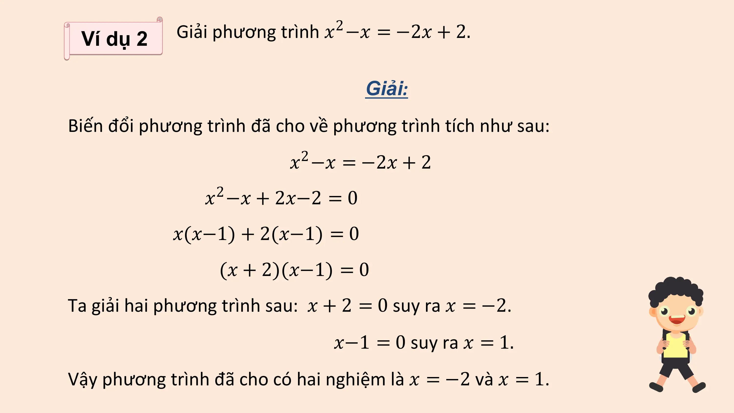 Ví dụ 2 Giải phương trình ? −? = −2? + 2.
 2

 Giải:
Biến đổi phương trình đã cho về phương trình tích như sau:
 ? −? = −2? + 2
 2

 ? −? + 2?−2 = 0
 2

 ?(?−1) + 2(?−1) = 0
 (? + 2)(?−1) = 0
Ta giải hai phương trình sau: ? + 2 = 0 suy ra ? = −2.
 ?−1 = 0 suy ra ? = 1.
Vậy phương trình đã cho có hai nghiệm là ? = −2 và ? = 1.