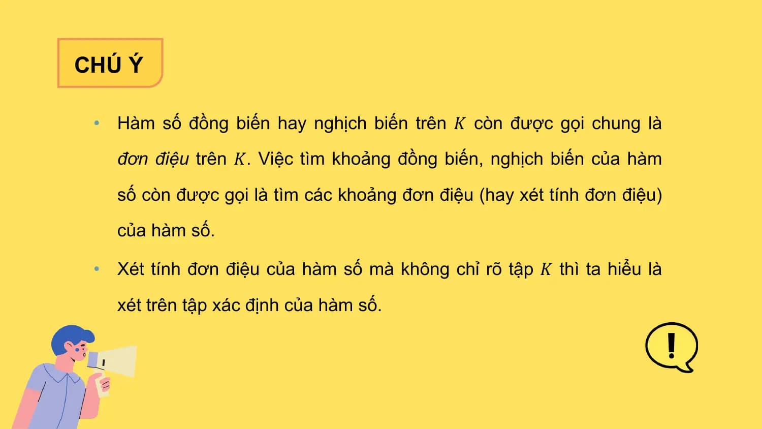 CHÚ Ý

 • Hàm số đồng biến hay nghịch biến trên 𝐾 còn được gọi chung là
 đơn điệu trên 𝐾. Việc tìm khoảng đồng biến, nghịch biến của hàm
 số còn được gọi là tìm các khoảng đơn điệu (hay xét tính đơn điệu)
 của hàm số.

 • Xét tính đơn điệu của hàm số mà không chỉ rõ tập 𝐾 thì ta hiểu là
 xét trên tập xác định của hàm số.
