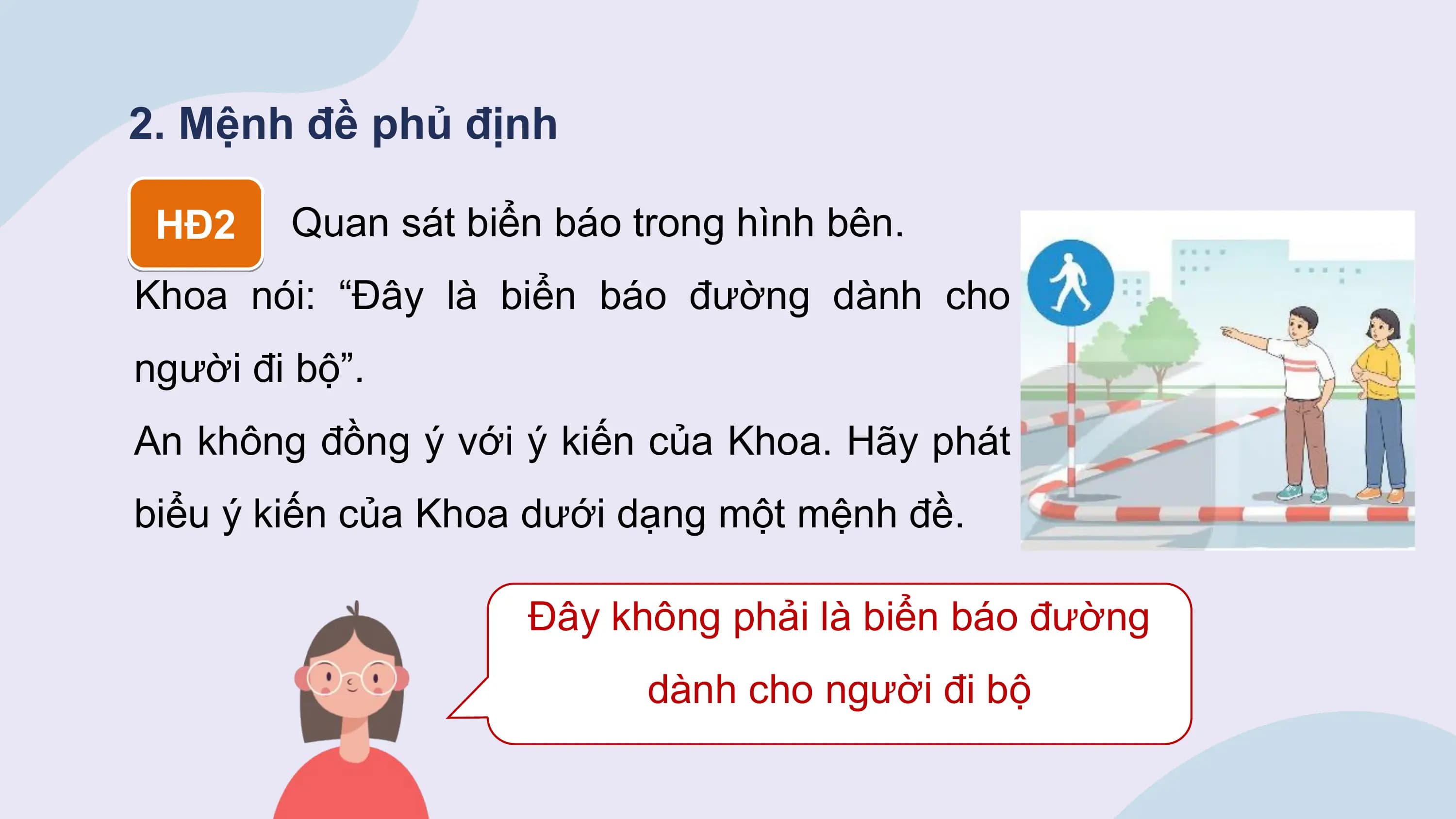 2. Mệnh đề phủ định

 HĐ2 Quan sát biển báo trong hình bên.
Khoa nói: “Đây là biển báo đường dành cho
người đi bộ”.
An không đồng ý với ý kiến của Khoa. Hãy phát
biểu ý kiến của Khoa dưới dạng một mệnh đề.

 Đây không phải là biển báo đường
 dành cho người đi bộ