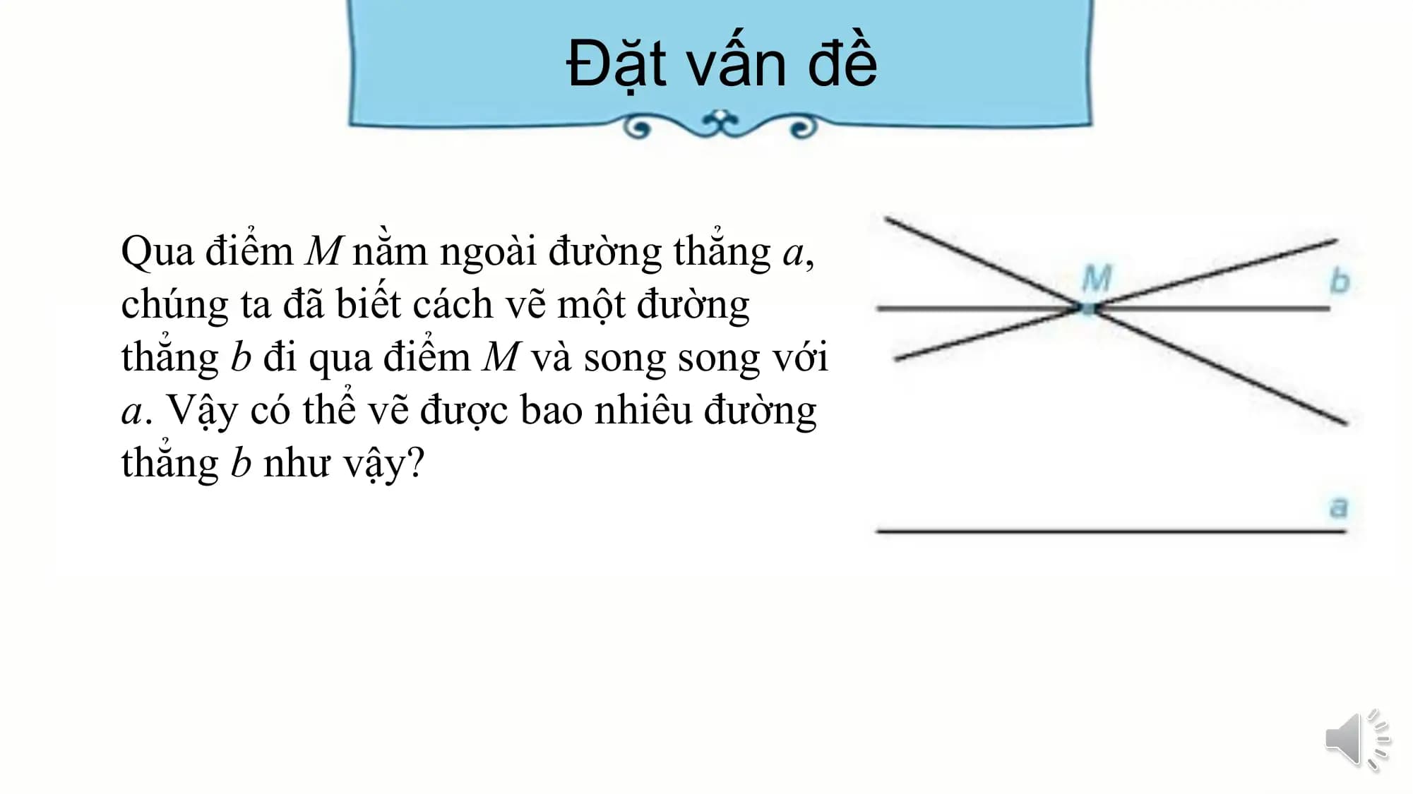Đặt vấn đề

Qua điểm M nằm ngoài đường thẳng a,
chúng ta đã biết cách vẽ một đường
thẳng b đi qua điểm M và song song với
a. Vậy có thể vẽ được bao nhiêu đường
thẳng b như vậy?