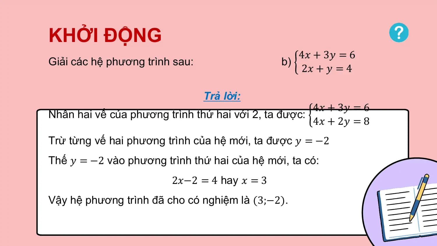 KHỞI ĐỘNG
 4𝑥 + 3𝑦 = 6
Giải các hệ phương trình sau: b)
 2𝑥 + 𝑦 = 4

 Trả lời:
 4𝑥 + 3𝑦 = 6
Nhân hai vế của phương trình thứ hai với 2, ta được:
 4𝑥 + 2𝑦 = 8
Trừ từng vế hai phương trình của hệ mới, ta được 𝑦 = −2
Thế 𝑦 = −2 vào phương trình thứ hai của hệ mới, ta có:
 2𝑥−2 = 4 hay 𝑥 = 3
Vậy hệ phương trình đã cho có nghiệm là (3;−2).