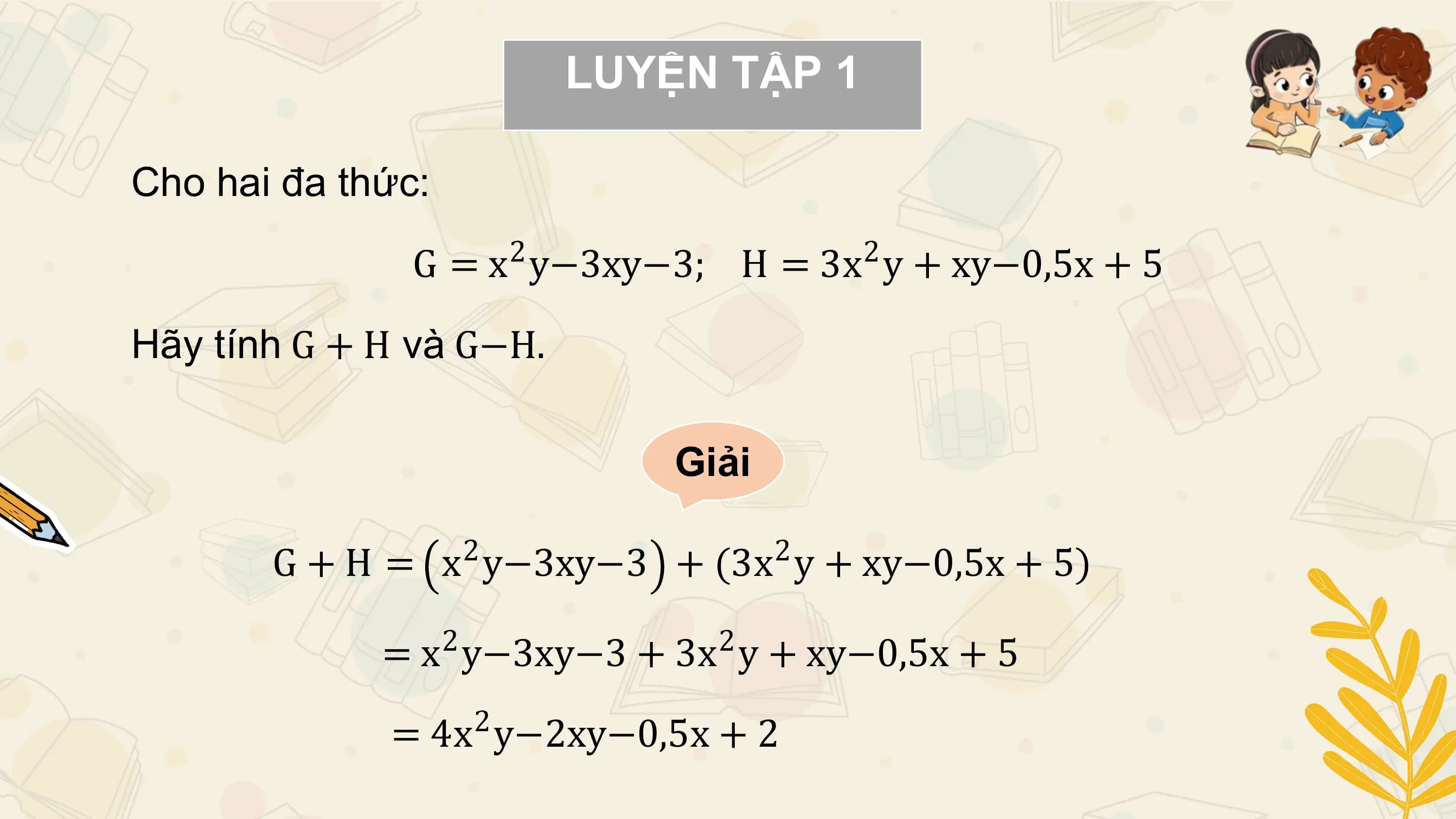 LUYỆN TẬP 1

Cho hai đa thức:
 2 2
 G = x y−3xy−3; H = 3x y + xy−0,5x + 5

Hãy tính G + H và G−H.

 Giải

 2 2
 G + H = x y−3xy−3 + (3x y + xy−0,5x + 5)
 2 2
 = x y−3xy−3 + 3x y + xy−0,5x + 5
 2
 = 4x y−2xy−0,5x + 2
