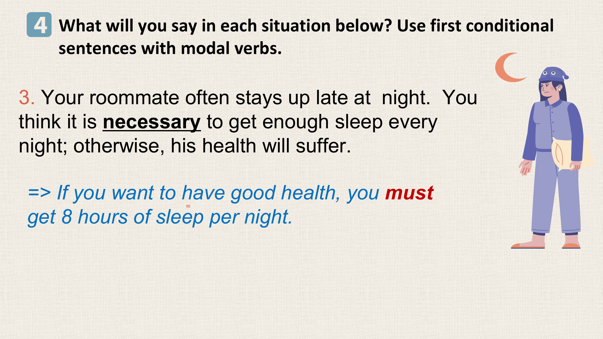 4 What will you say in each situation below? Use first conditional
 sentences with modal verbs.

3. Your roommate often stays up late at night. You
think it is necessary to get enough sleep every
night; otherwise, his health will suffer.

=> If you want to have good health, you must
get 8 hours of sleep per night.