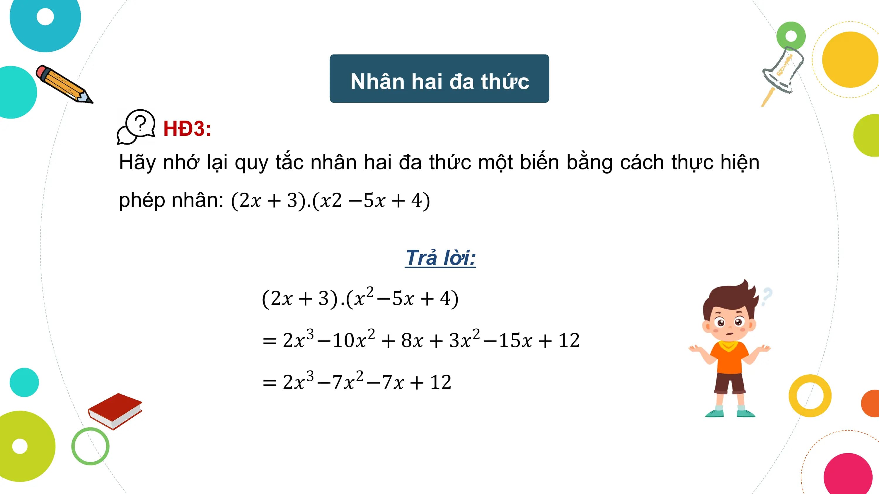 Nhân hai đa thức

 HĐ3:
Hãy nhớ lại quy tắc nhân hai đa thức một biến bằng cách thực hiện
phép nhân: (2𝑥 + 3).(𝑥2 −5𝑥 + 4)

 Trả lời:
 2𝑥 + 3 .(𝑥 −5𝑥 + 4)
 2

 = 2𝑥3 −10𝑥2 + 8𝑥 + 3𝑥2 −15𝑥 + 12
 = 2𝑥3 −7𝑥2 −7𝑥 + 12