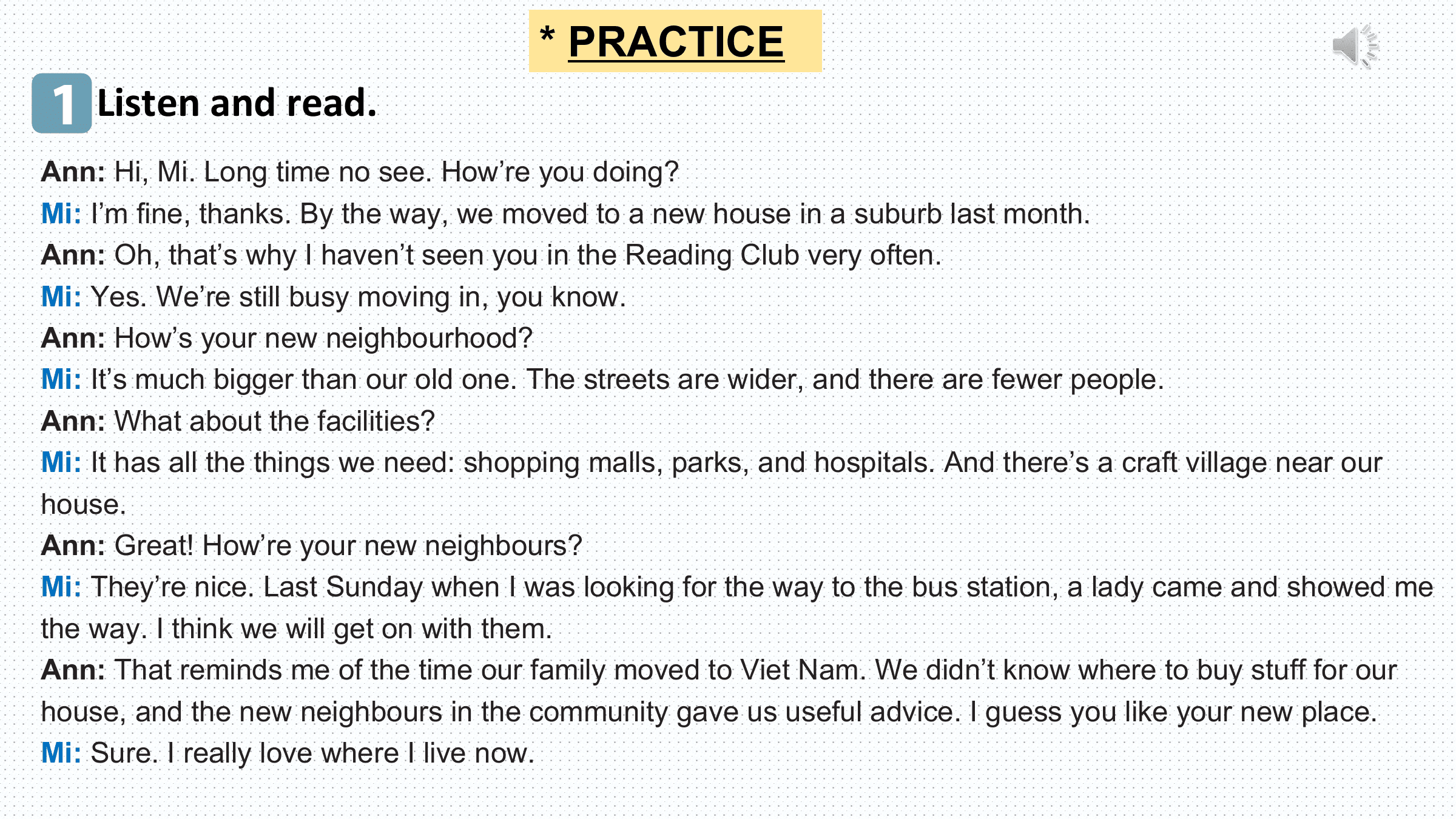 * PRACTICE
1 Listen and read.
Ann: Hi, Mi. Long time no see. How’re you doing?
Mi: I’m fine, thanks. By the way, we moved to a new house in a suburb last month.
Ann: Oh, that’s why I haven’t seen you in the Reading Club very often.
Mi: Yes. We’re still busy moving in, you know.
Ann: How’s your new neighbourhood?
Mi: It’s much bigger than our old one. The streets are wider, and there are fewer people.
Ann: What about the facilities?
Mi: It has all the things we need: shopping malls, parks, and hospitals. And there’s a craft village near our
house.
Ann: Great! How’re your new neighbours?
Mi: They’re nice. Last Sunday when I was looking for the way to the bus station, a lady came and showed me
the way. I think we will get on with them.
Ann: That reminds me of the time our family moved to Viet Nam. We didn’t know where to buy stuff for our
house, and the new neighbours in the community gave us useful advice. I guess you like your new place.
Mi: Sure. I really love where I live now.