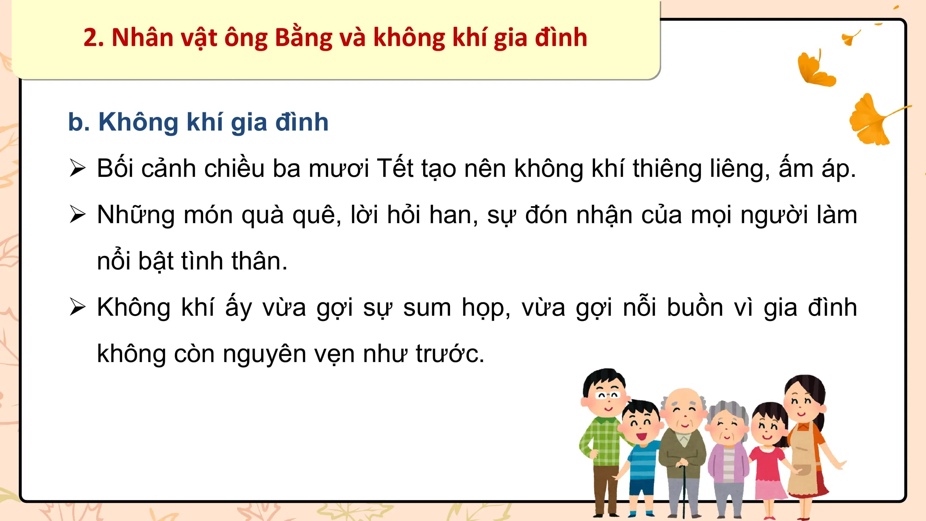 2. Nhân vật ông Bằng và không khí gia đình

b. Không khí gia đình
Ø Bối cảnh chiều ba mươi Tết tạo nên không khí thiêng liêng, ấm áp.
Ø Những món quà quê, lời hỏi han, sự đón nhận của mọi người làm
 nổi bật tình thân.
Ø Không khí ấy vừa gợi sự sum họp, vừa gợi nỗi buồn vì gia đình
 không còn nguyên vẹn như trước.