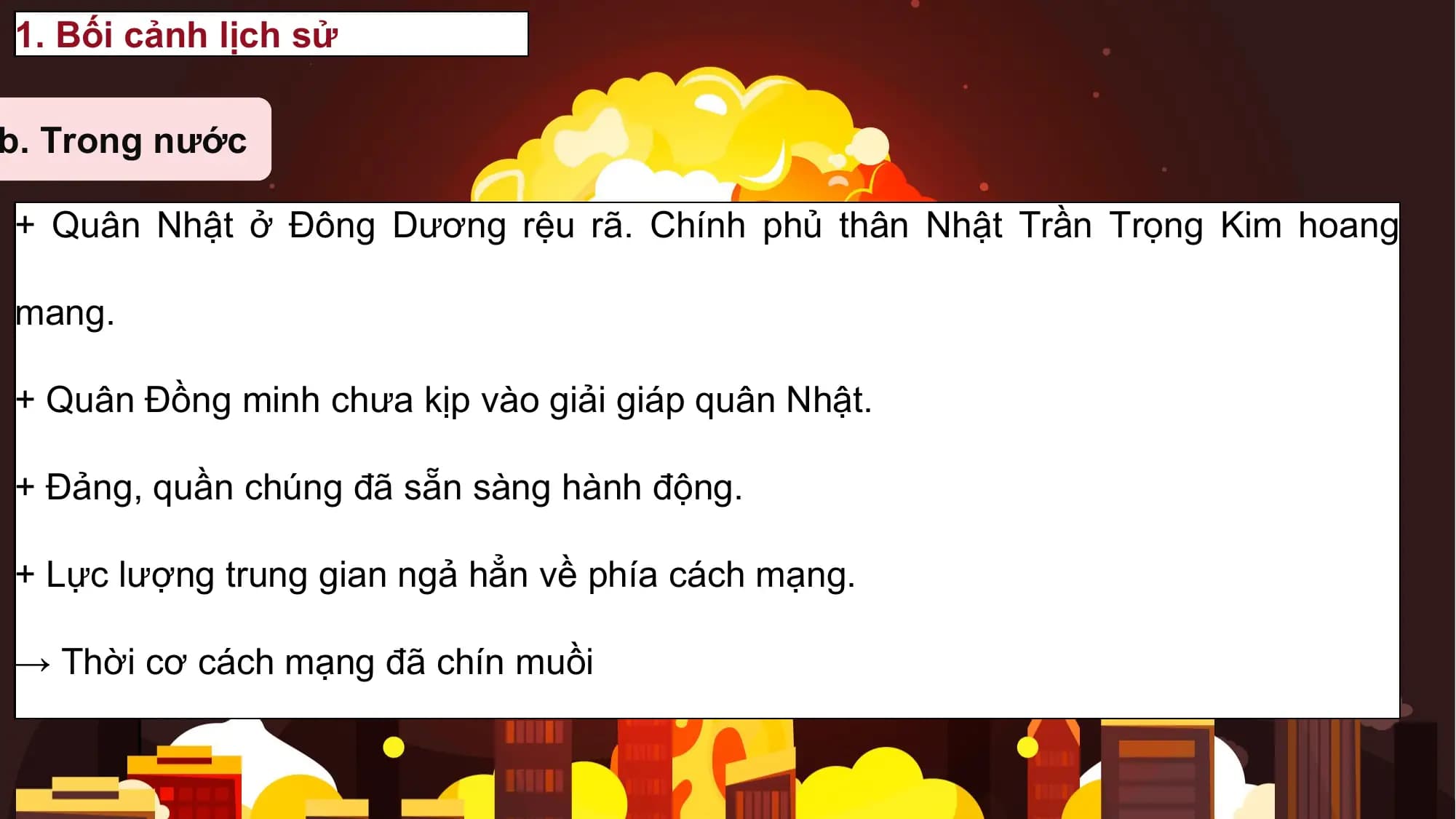 1. Bối cảnh lịch sử

b. Trong nước

+ Quân Nhật ở Đông Dương rệu rã. Chính phủ thân Nhật Trần Trọng Kim hoang

mang.

+ Quân Đồng minh chưa kịp vào giải giáp quân Nhật.

+ Đảng, quần chúng đã sẵn sàng hành động.

+ Lực lượng trung gian ngả hẳn về phía cách mạng.

→ Thời cơ cách mạng đã chín muồi