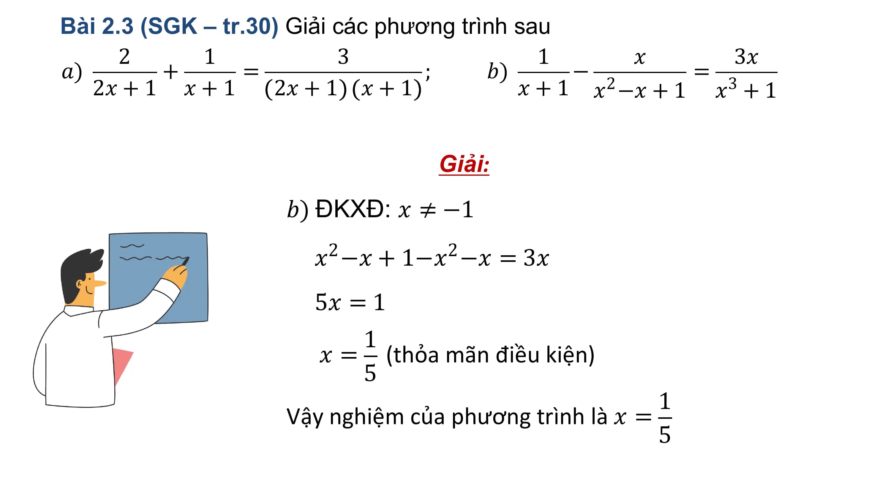 Bài 2.3 (SGK – tr.30) Giải các phương trình sau
 2 1 3 1 ? 3?
?) + = ; ?) − 2 = 3
 2? + 1 ? + 1 2? + 1 ? + 1 ? + 1 ? −? + 1 ? + 1

 Giải:
 ?) ĐKXĐ: ? ≠ −1
 2 2
 ? −? + 1−? −? = 3?
 5? = 1
 1
 ? = (thỏa mãn điều kiện)
 5
 1
 Vậy nghiệm của phương trình là ? =
 5