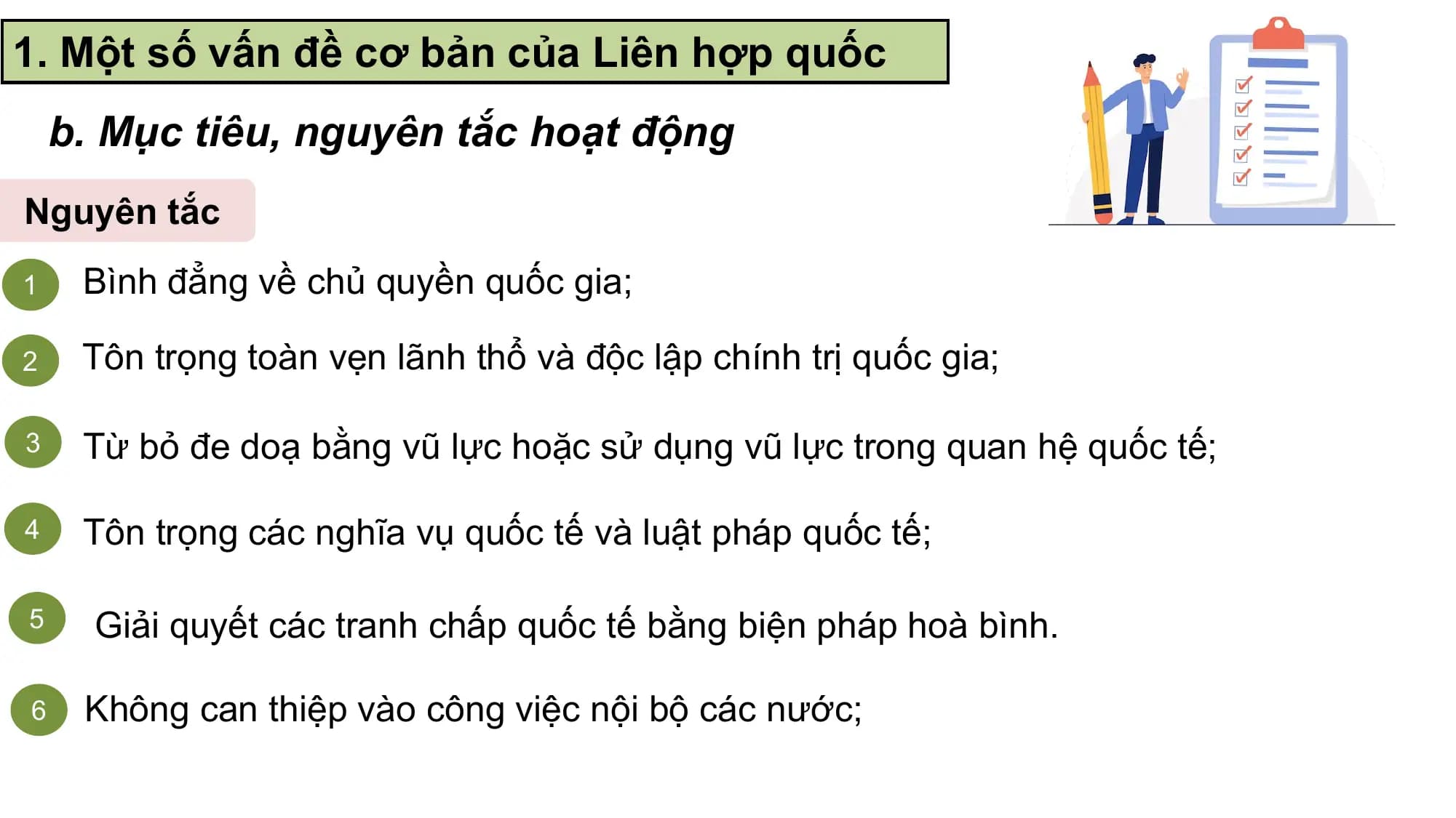 1. Một số vấn đề cơ bản của Liên hợp quốc
 b. Mục tiêu, nguyên tắc hoạt động
Nguyên tắc
1 Bình đẳng về chủ quyền quốc gia;

2 Tôn trọng toàn vẹn lãnh thổ và độc lập chính trị quốc gia;

3 Từ bỏ đe doạ bằng vũ lực hoặc sử dụng vũ lực trong quan hệ quốc tế;

4 Tôn trọng các nghĩa vụ quốc tế và luật pháp quốc tế;

5 Giải quyết các tranh chấp quốc tế bằng biện pháp hoà bình.

6 Không can thiệp vào công việc nội bộ các nước;