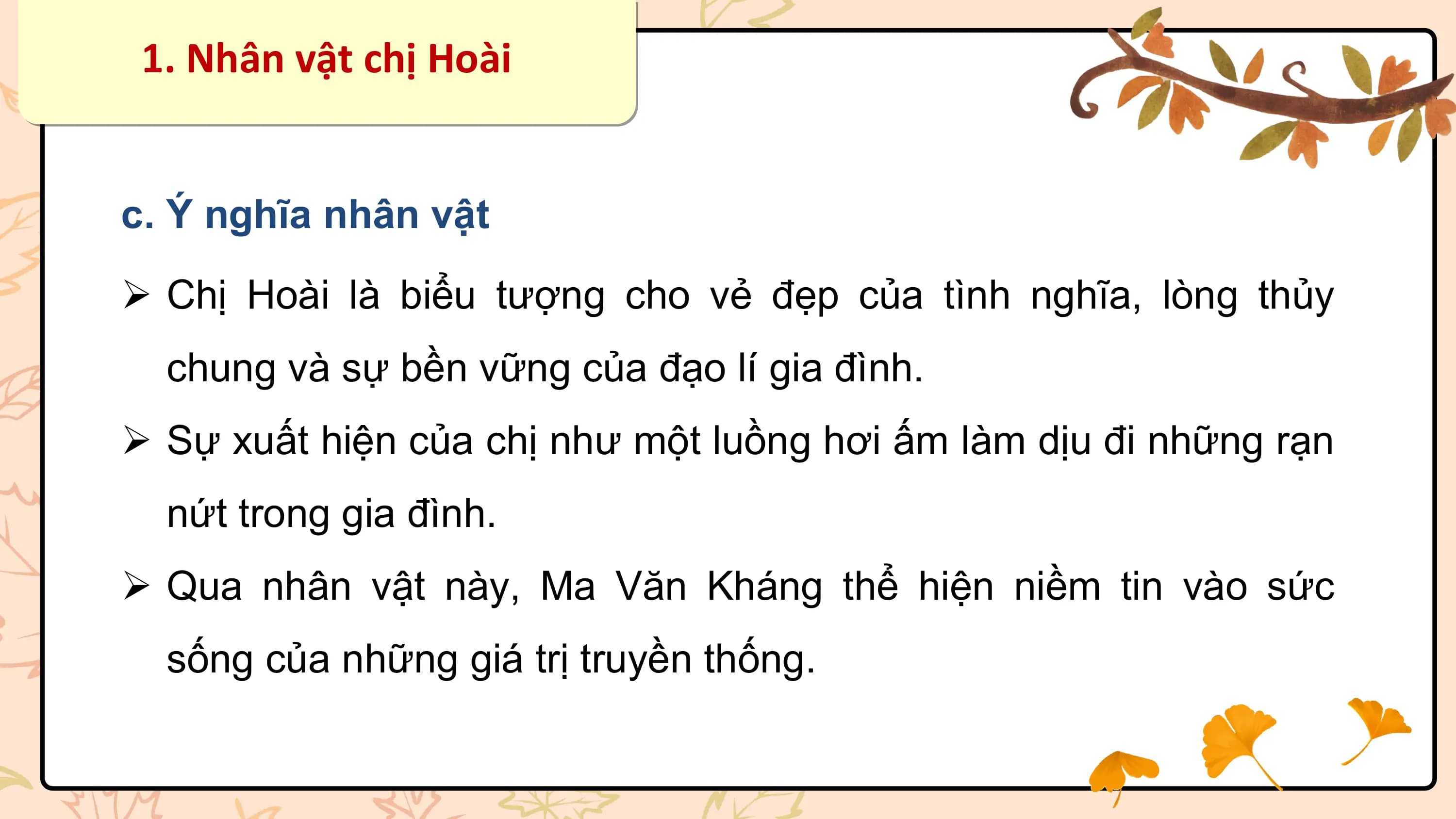 1. Nhân vật chị Hoài

c. Ý nghĩa nhân vật
Ø Chị Hoài là biểu tượng cho vẻ đẹp của tình nghĩa, lòng thủy
 chung và sự bền vững của đạo lí gia đình.
Ø Sự xuất hiện của chị như một luồng hơi ấm làm dịu đi những rạn
 nứt trong gia đình.
Ø Qua nhân vật này, Ma Văn Kháng thể hiện niềm tin vào sức
 sống của những giá trị truyền thống.