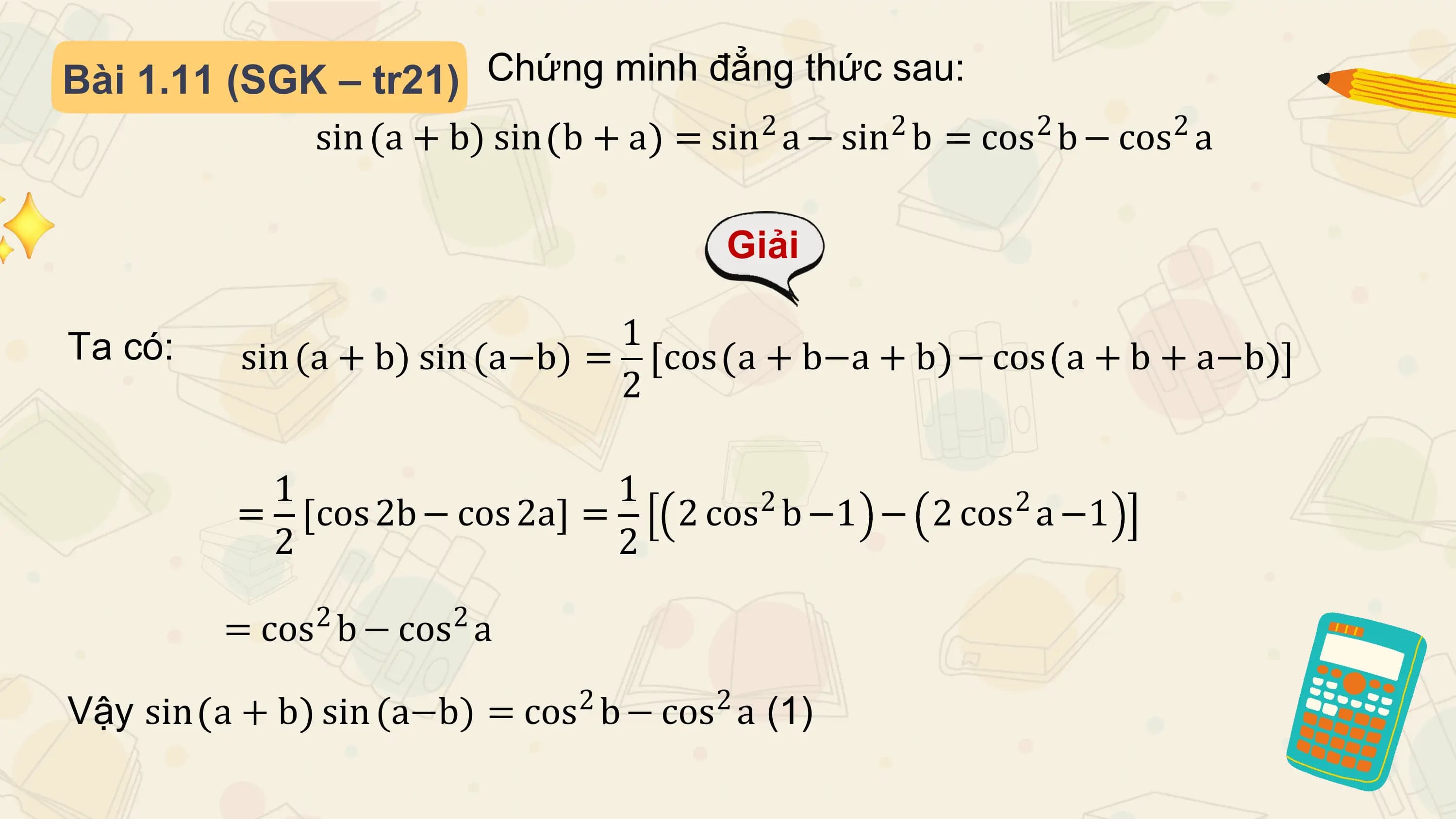 Bài 1.11 (SGK – tr21) Chứng minh đẳng thức sau:
 sin (a + b) sin b + a = sin2 a − sin2 b = cos2 b − cos2 a

 Giải

Ta có: 1
 sin (a + b) sin (a−b) = cos a + b−a + b − cos a + b + a−b
 2

 1 1 2 2
 = cos 2b − cos 2a = 2 cos b −1 − 2 cos a −1
 2 2
 2 2
 = cos b − cos a

Vậy sin a + b 2 2
 sin (a−b) = cos b − cos a (1)