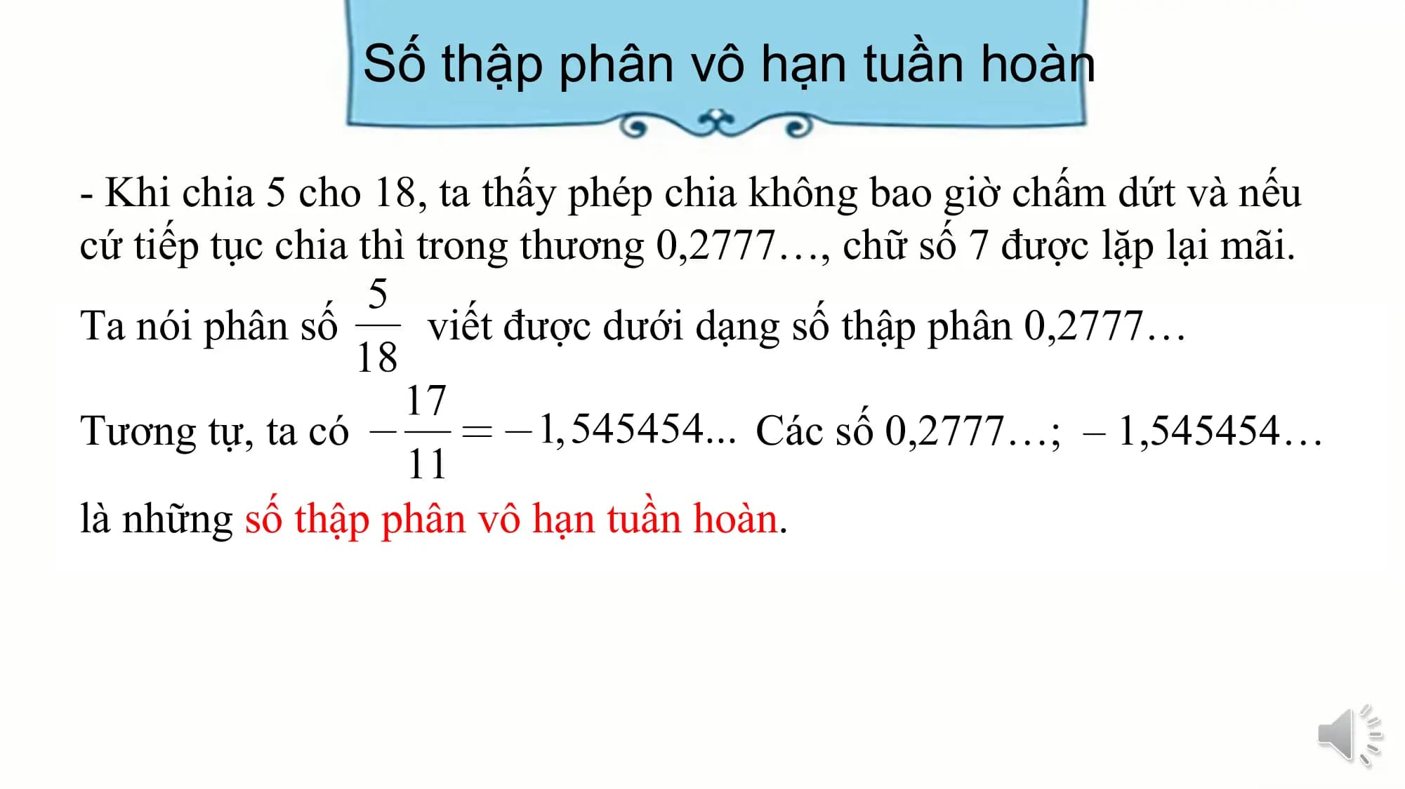 Số thập phân vô hạn tuần hoàn

- Khi chia 5 cho 18, ta thấy phép chia không bao giờ chấm dứt và nếu
cứ tiếp tục chia thì trong thương 0,2777…, chữ số 7 được lặp lại mãi.
Ta nói phân số viết được dưới dạng số thập phân 0,2777…

Tương tự, ta có Các số 0,2777…; – 1,545454…
là những số thập phân vô hạn tuần hoàn.