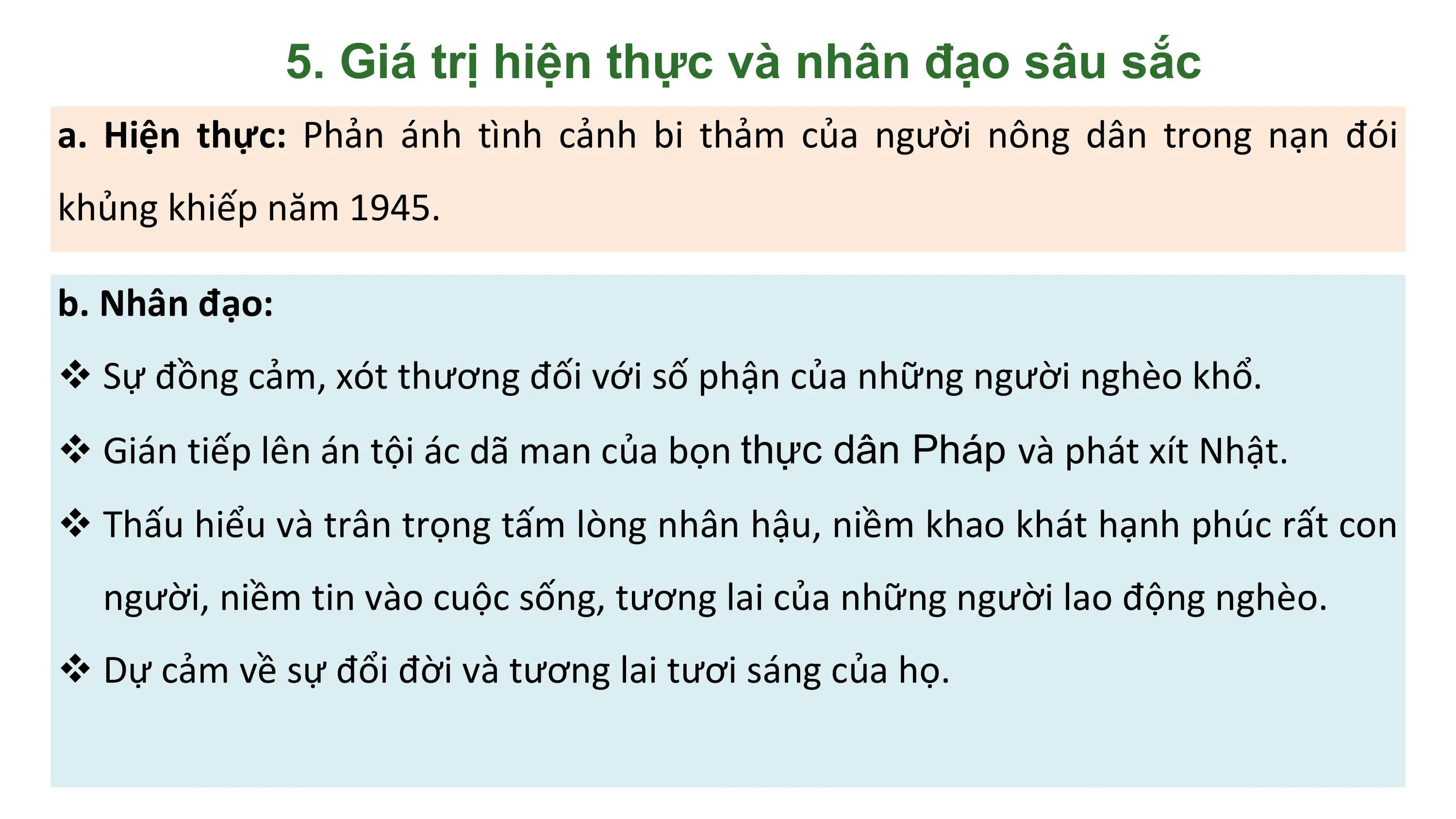 5. Giá trị hiện thực và nhân đạo sâu sắc
a. Hiện thực: Phản ánh tình cảnh bi thảm của người nông dân trong nạn đói
khủng khiếp năm 1945.

b. Nhân đạo:
v Sự đồng cảm, xót thương đối với số phận của những người nghèo khổ.
v Gián tiếp lên án tội ác dã man của bọn thực dân Pháp và phát xít Nhật.
v Thấu hiểu và trân trọng tấm lòng nhân hậu, niềm khao khát hạnh phúc rất con
 người, niềm tin vào cuộc sống, tương lai của những người lao động nghèo.
v Dự cảm về sự đổi đời và tương lai tươi sáng của họ.