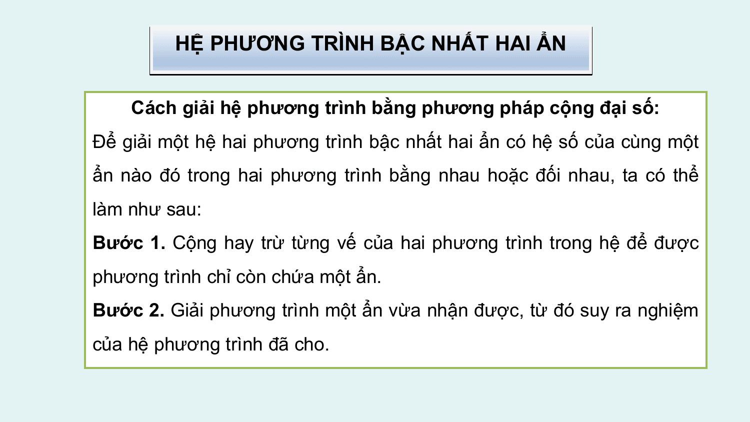 HỆ PHƯƠNG TRÌNH BẬC NHẤT HAI ẨN

 Cách giải hệ phương trình bằng phương pháp cộng đại số:
Để giải một hệ hai phương trình bậc nhất hai ẩn có hệ số của cùng một
ẩn nào đó trong hai phương trình bằng nhau hoặc đối nhau, ta có thể
làm như sau:
Bước 1. Cộng hay trừ từng vế của hai phương trình trong hệ để được
phương trình chỉ còn chứa một ẩn.
Bước 2. Giải phương trình một ẩn vừa nhận được, từ đó suy ra nghiệm
của hệ phương trình đã cho.