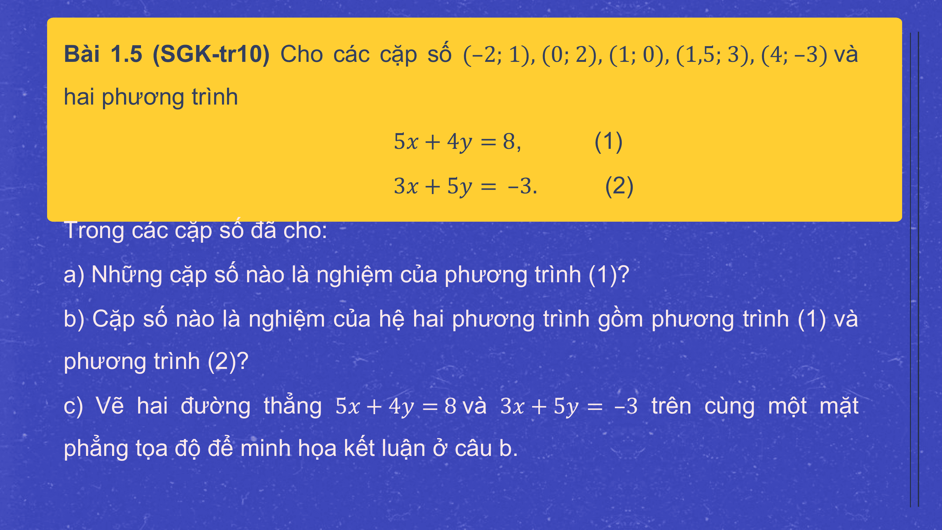 Bài 1.5 (SGK-tr10) Cho các cặp số (–2; 1), (0; 2), (1; 0), (1,5; 3), (4; –3) và
hai phương trình
 5? + 4? = 8, (1)
 3? + 5? = –3. (2)
Trong các cặp số đã cho:
a) Những cặp số nào là nghiệm của phương trình (1)?
b) Cặp số nào là nghiệm của hệ hai phương trình gồm phương trình (1) và
phương trình (2)?
c) Vẽ hai đường thẳng 5? + 4? = 8 và 3? + 5? = –3 trên cùng một mặt
phẳng tọa độ để minh họa kết luận ở câu b.
