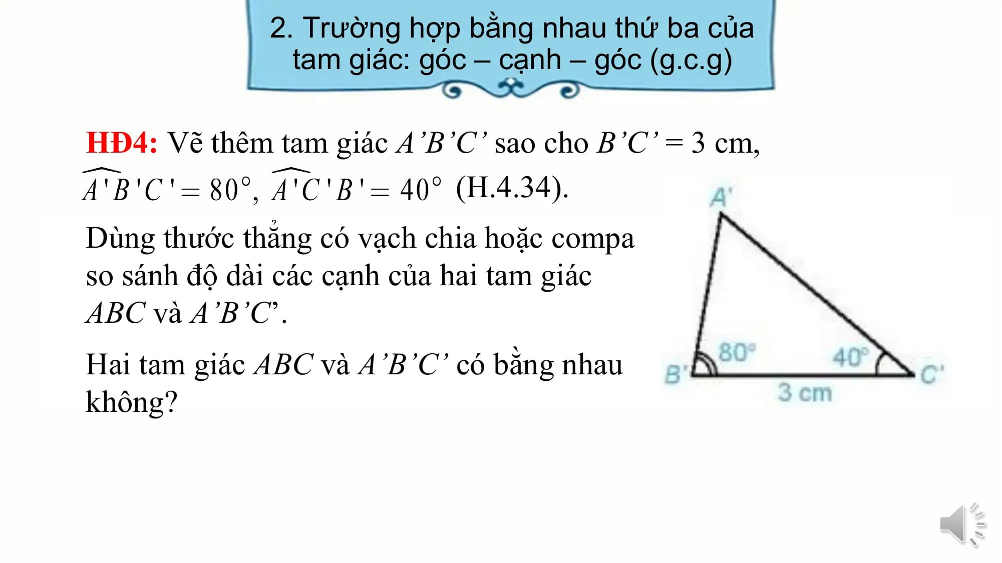 2. Trường hợp bằng nhau thứ ba của
 tam giác: góc – cạnh – góc (g.c.g)

HĐ4: Vẽ thêm tam giác A’B’C’ sao cho B’C’ = 3 cm,
 (H.4.34).
Dùng thước thẳng có vạch chia hoặc compa
so sánh độ dài các cạnh của hai tam giác
ABC và A’B’C’.
Hai tam giác ABC và A’B’C’ có bằng nhau
không?