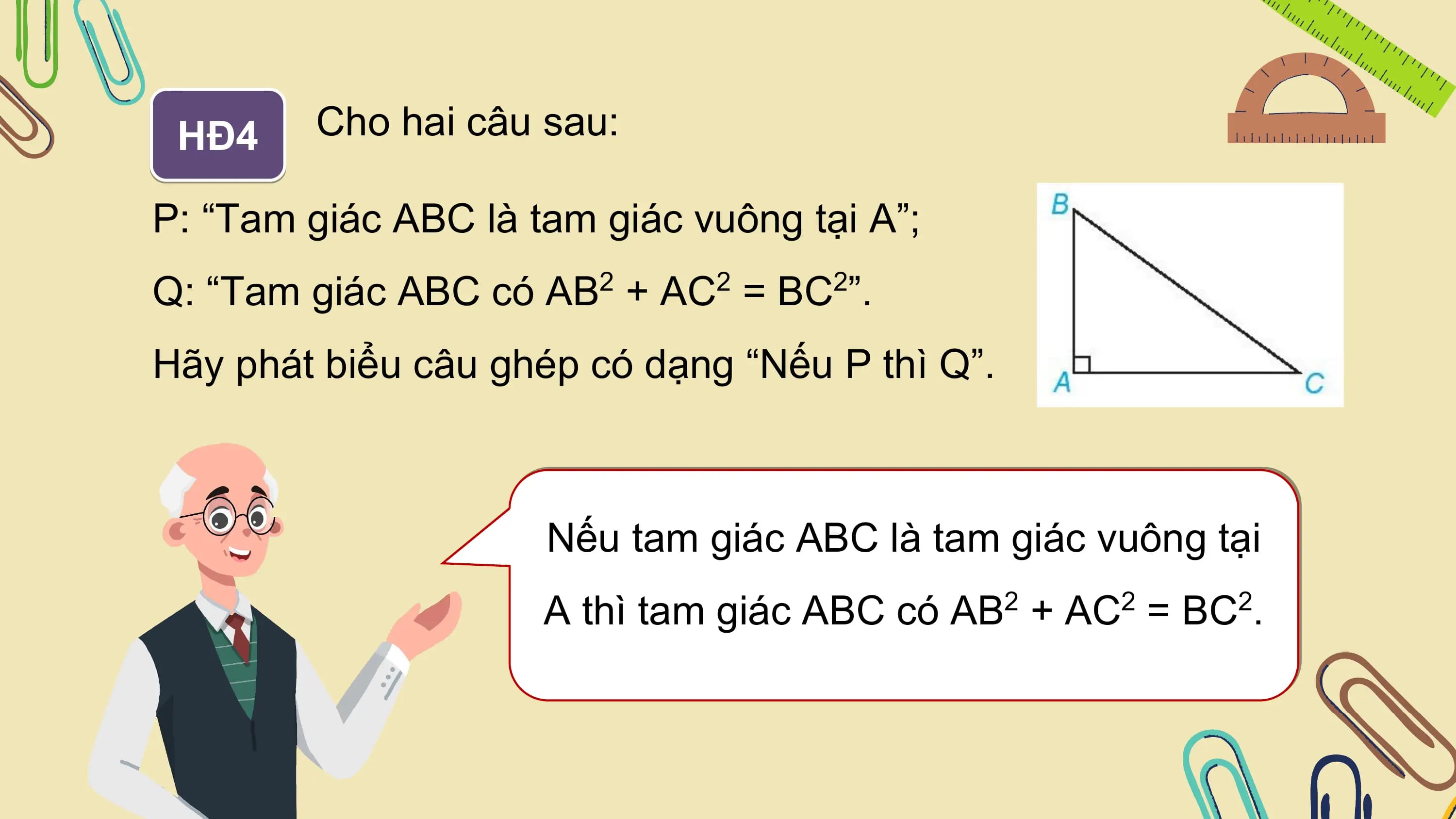 HĐ4 Cho hai câu sau:

P: “Tam giác ABC là tam giác vuông tại A”;
Q: “Tam giác ABC có AB + AC = BC ”.
 2 2 2

Hãy phát biểu câu ghép có dạng “Nếu P thì Q”.

 Nếu tam giác ABC là tam giác vuông tại
 A thì tam giác ABC có AB2 + AC2 = BC2.