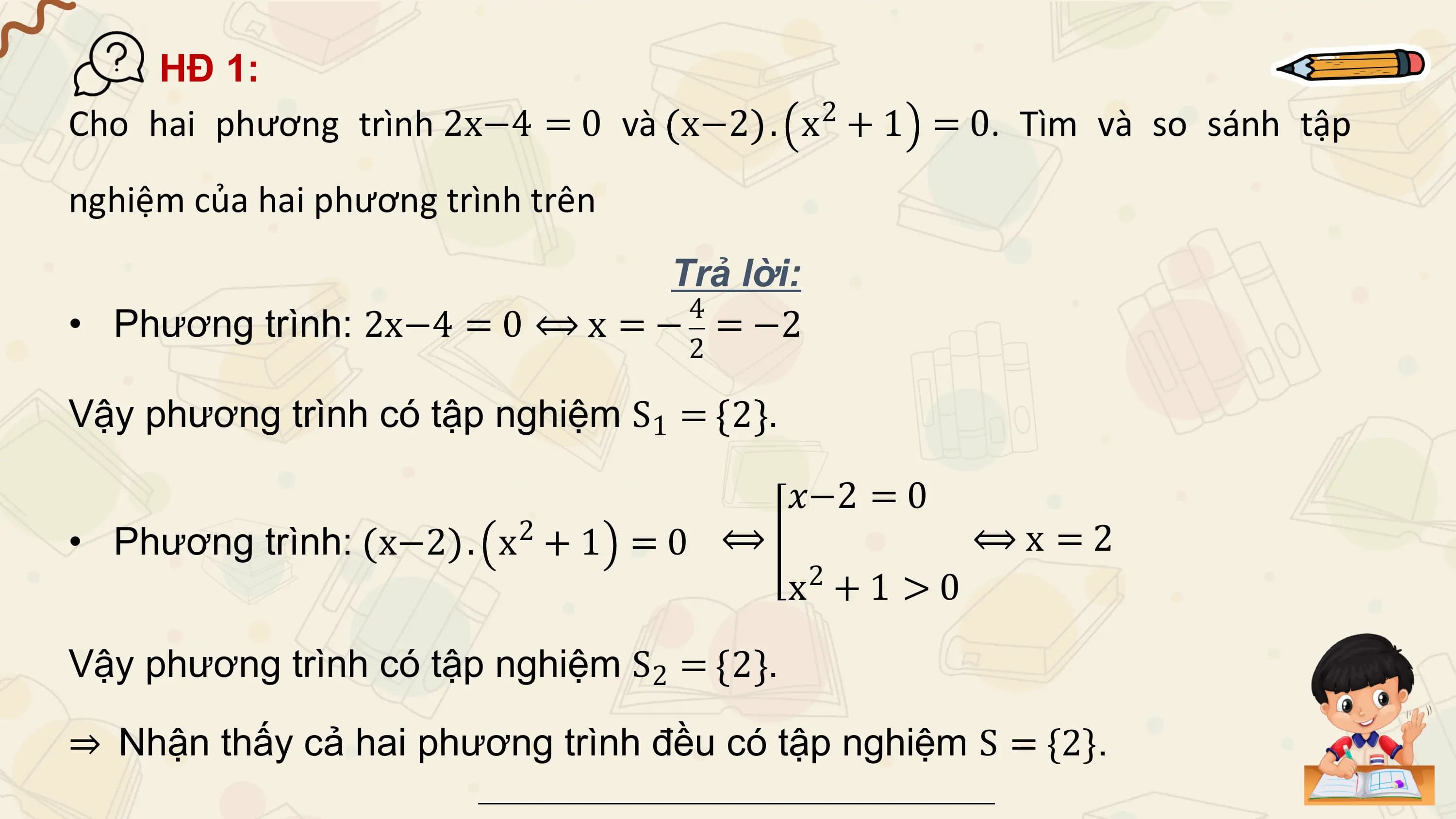 HĐ 1:
Cho hai phương trình 2x−4 = 0 và x−2 . x2 + 1 = 0. Tìm và so sánh tập
nghiệm của hai phương trình trên
 Trả lời:
 4
• Phương trình: 2x−4 = 0 ⟺ x = − = −2
 2

Vậy phương trình có tập nghiệm S1 = 2 .

 𝑥−2 = 0
• Phương trình: x−2 . 2
 x +1 =0 ⟺ ⟺x =2
 2
 x +1 >0

Vậy phương trình có tập nghiệm S2 = 2 .

⇒ Nhận thấy cả hai phương trình đều có tập nghiệm S = {2}.