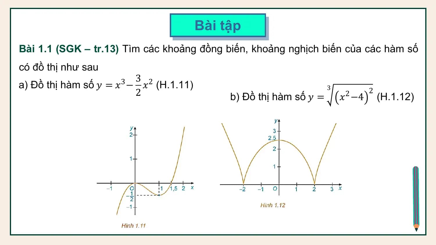 Bài tập
Bài 1.1 (SGK – tr.13) Tìm các khoảng đồng biến, khoảng nghịch biến của các hàm số
có đồ thị như sau
 3
a) Đồ thị hàm số 𝑦 = 𝑥3 − 𝑥2 (H.1.11) 3
 2 b) Đồ thị hàm số 𝑦 = 𝑥2 −4
 2
 (H.1.12)