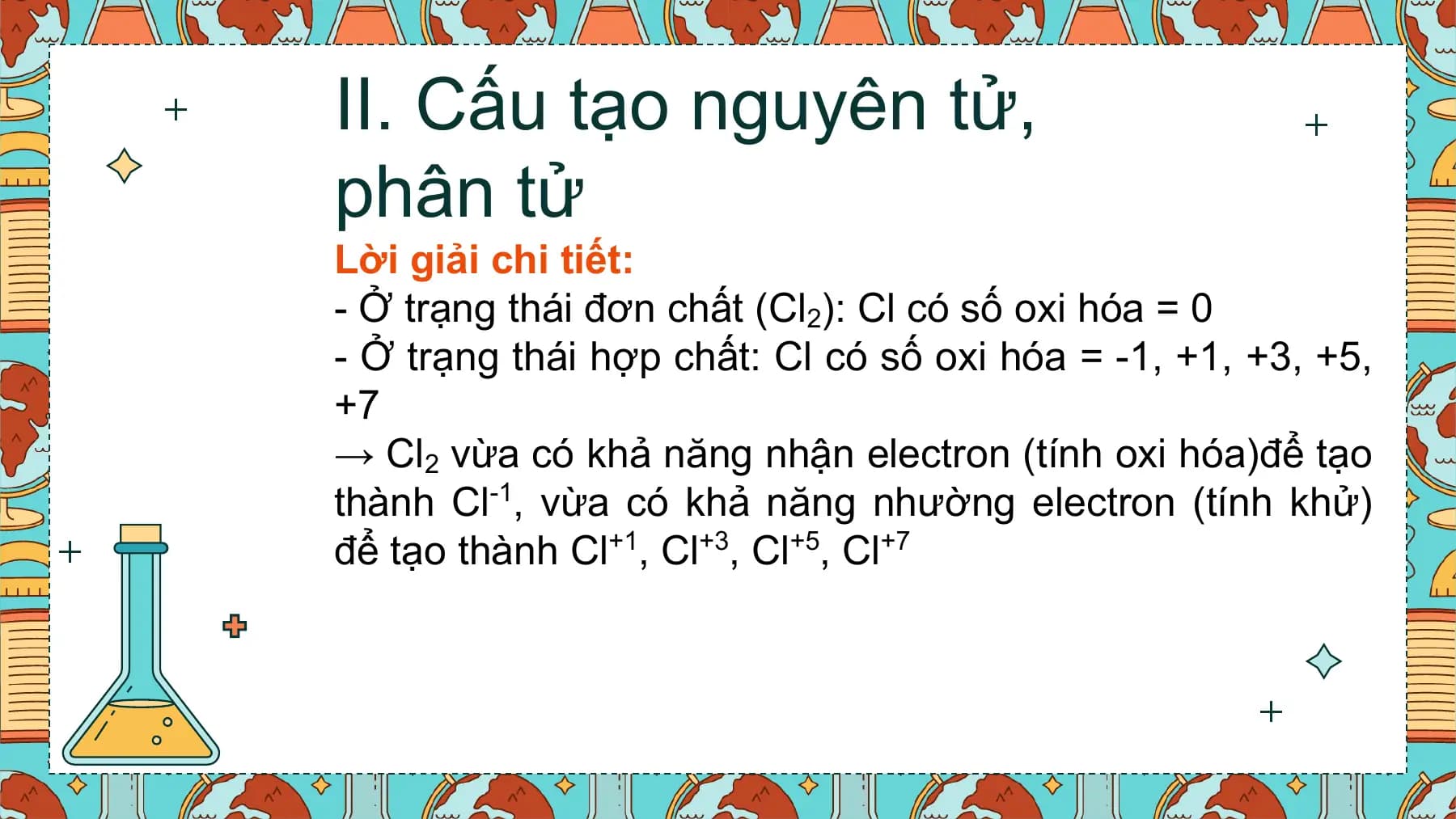 II. Cấu tạo nguyên tử,
phân tử
Lời giải chi tiết:
- Ở trạng thái đơn chất (Cl2): Cl có số oxi hóa = 0
- Ở trạng thái hợp chất: Cl có số oxi hóa = -1, +1, +3, +5,
+7
→ Cl2 vừa có khả năng nhận electron (tính oxi hóa)để tạo
thành Cl-1, vừa có khả năng nhường electron (tính khử)
để tạo thành Cl+1, Cl+3, Cl+5, Cl+7
