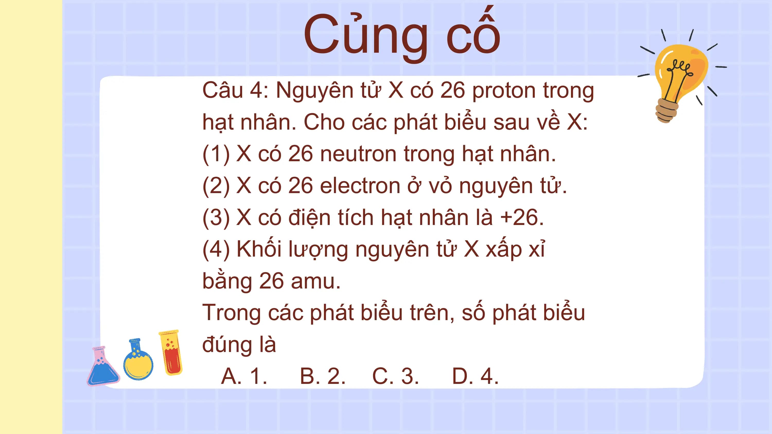 Củng cố
Câu 4: Nguyên tử X có 26 proton trong
hạt nhân. Cho các phát biểu sau về X:
(1) X có 26 neutron trong hạt nhân.
(2) X có 26 electron ở vỏ nguyên tử.
(3) X có điện tích hạt nhân là +26.
(4) Khối lượng nguyên tử X xấp xỉ
bằng 26 amu.
Trong các phát biểu trên, số phát biểu
đúng là
 A. 1. B. 2. C. 3. D. 4.