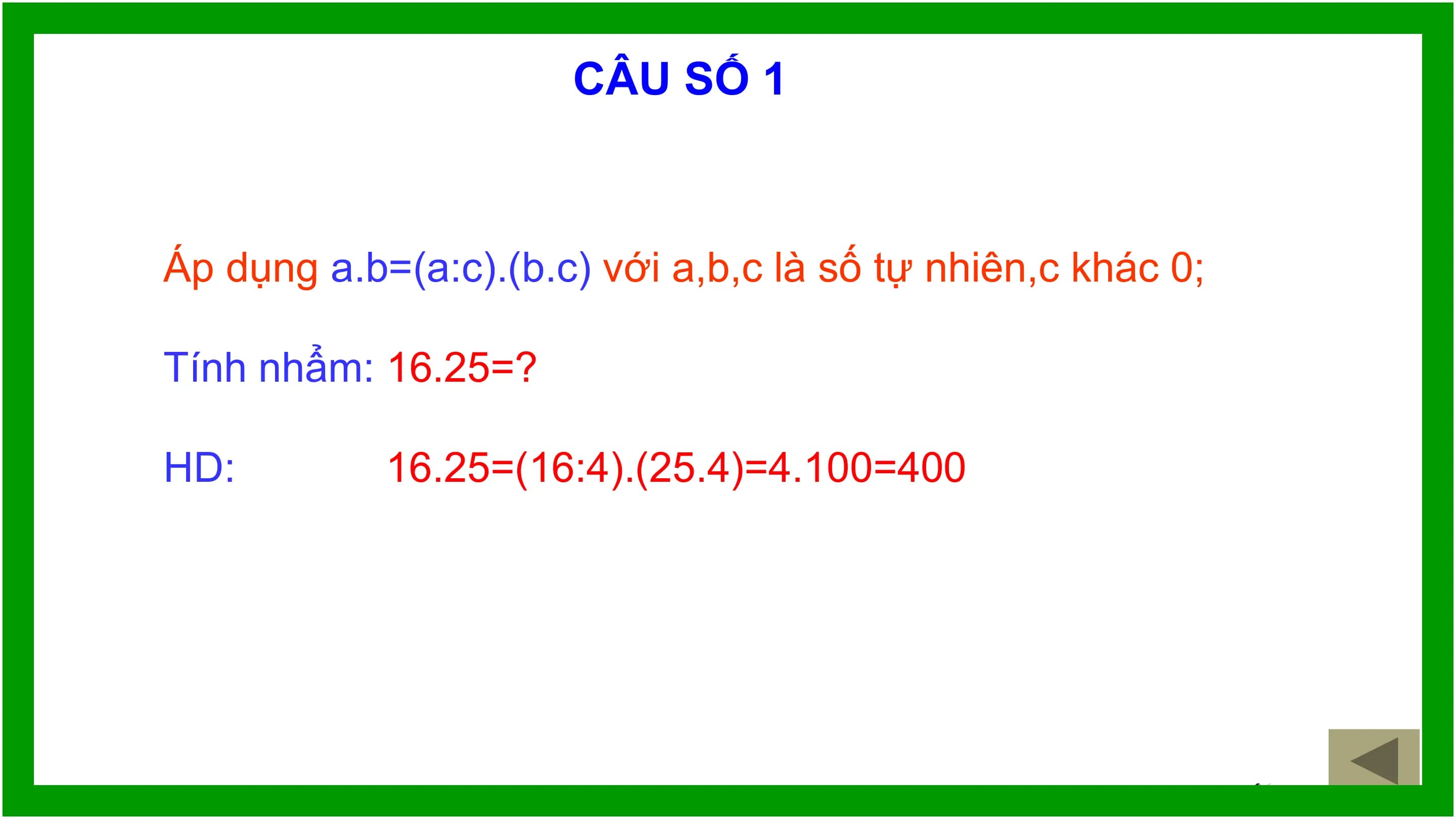 CÂU SỐ 1

Áp dụng a.b=(a:c).(b.c) với a,b,c là số tự nhiên,c khác 0;

Tính nhẩm: 16.25=?

HD: 16.25=(16:4).(25.4)=4.100=400