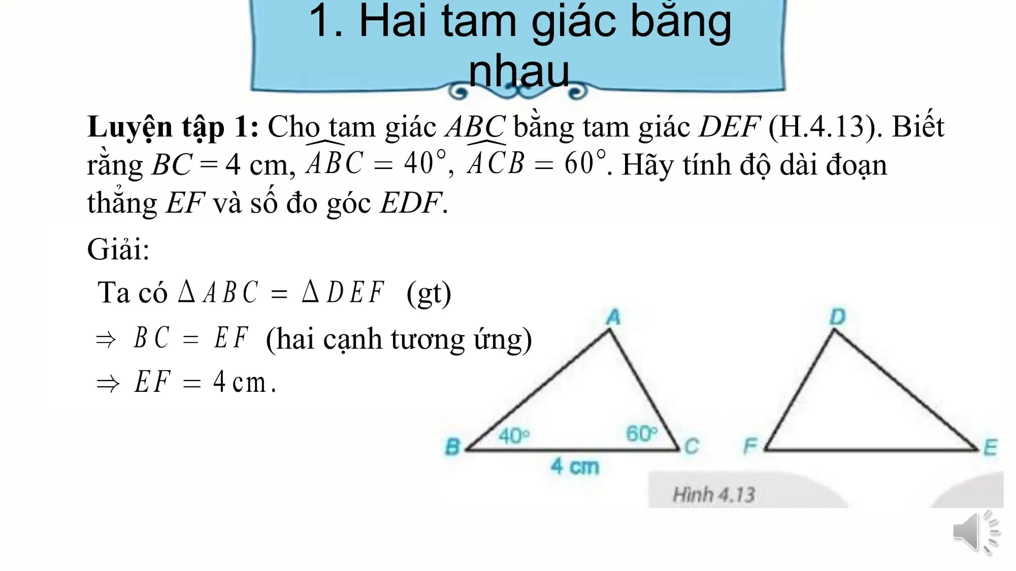 1. Hai tam giác bằng
 nhau
Luyện tập 1: Cho tam giác ABC bằng tam giác DEF (H.4.13). Biết
rằng BC = 4 cm, . Hãy tính độ dài đoạn
thẳng EF và số đo góc EDF.
Giải:
 Ta có (gt)
 (hai cạnh tương ứng)