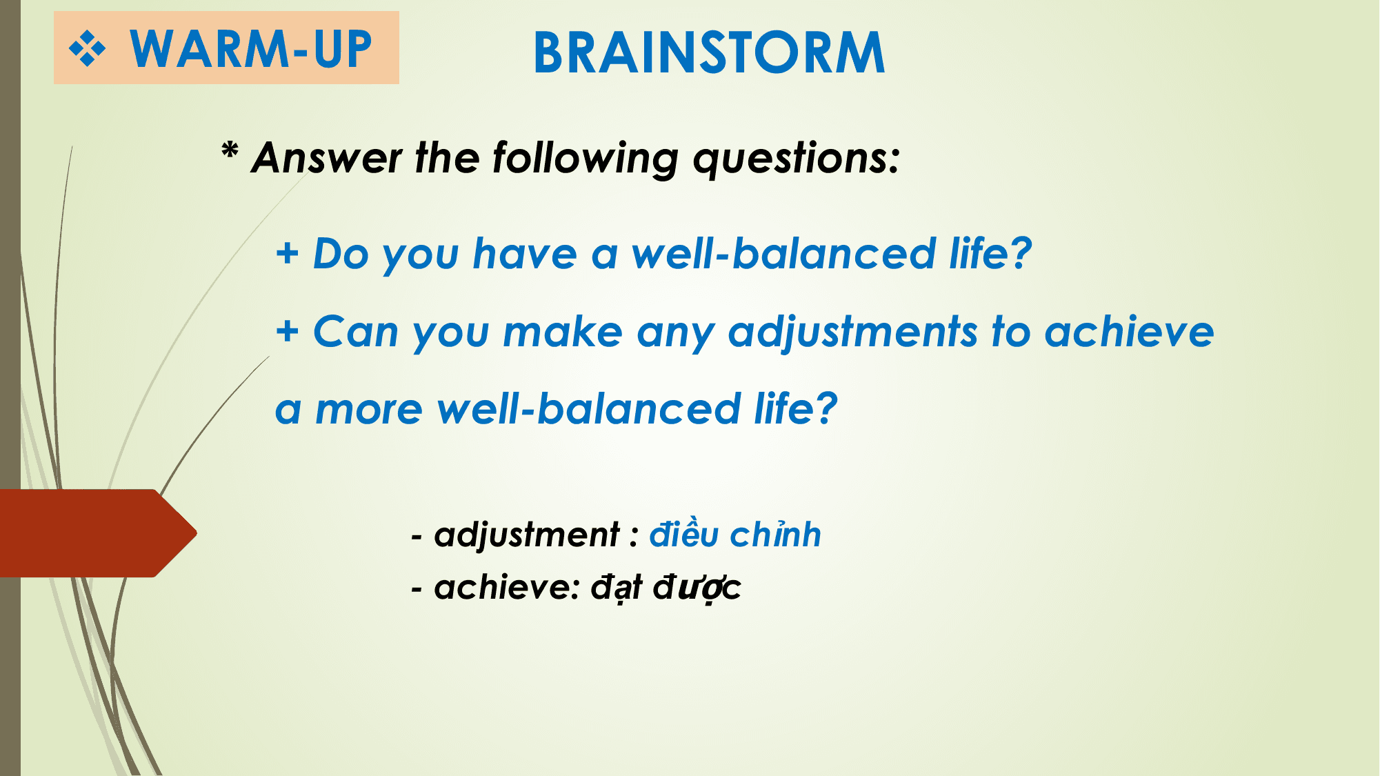 v WARM-UP BRAINSTORM
 * Answer the following questions:

 + Do you have a well-balanced life?
 + Can you make any adjustments to achieve
 a more well-balanced life?

 - adjustment : điều chỉnh
 - achieve: đạt được