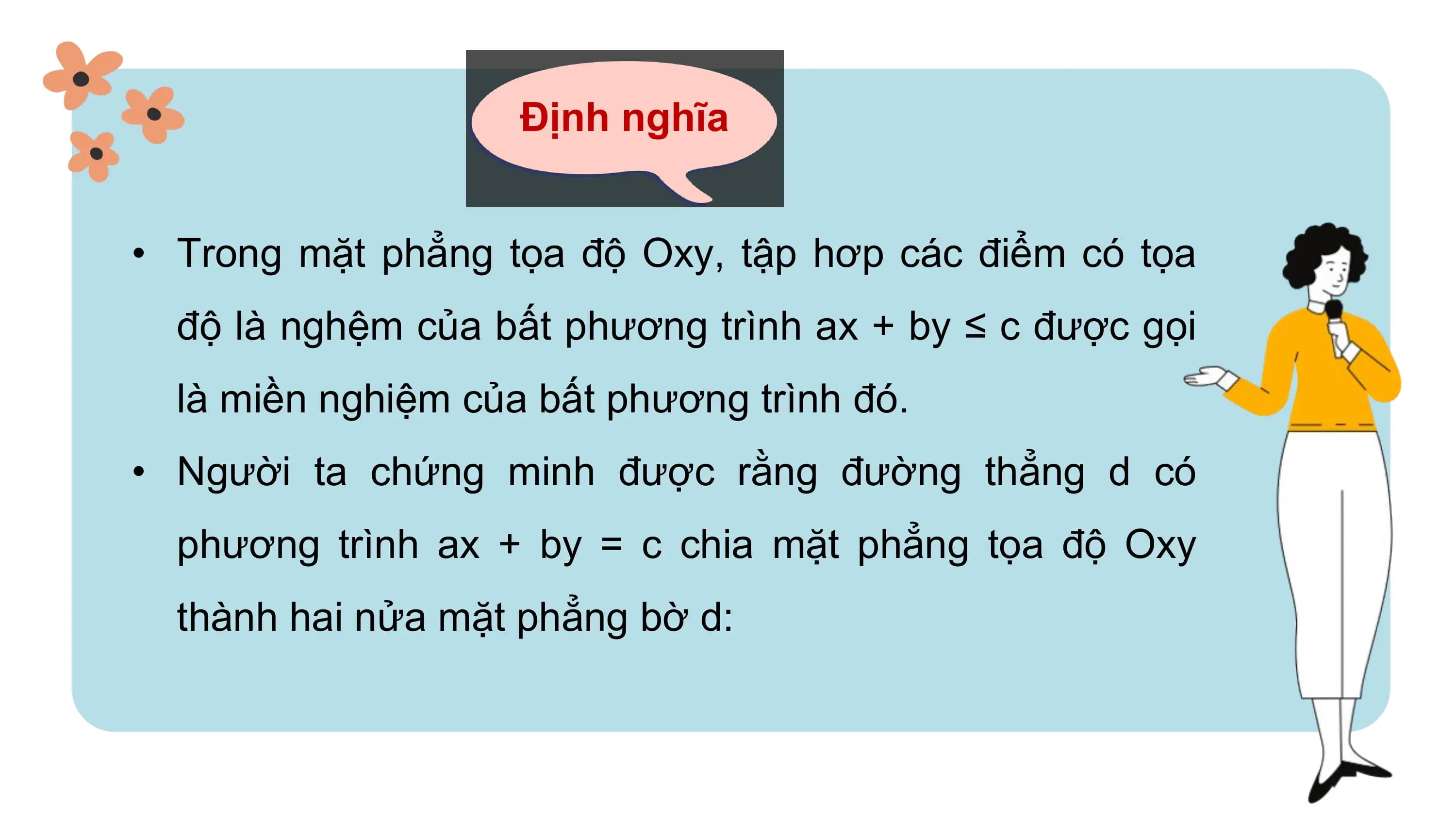 Định nghĩa
• Trong mặt phẳng tọa độ Oxy, tập hơp các điểm có tọa
độ là nghệm của bất phương trình ax + by ≤ c được gọi
là miền nghiệm của bất phương trình đó.
• Người ta chứng minh được rằng đường thẳng d có
phương trình ax + by = c chia mặt phẳng tọa độ Oxy
thành hai nửa mặt phẳng bờ d: