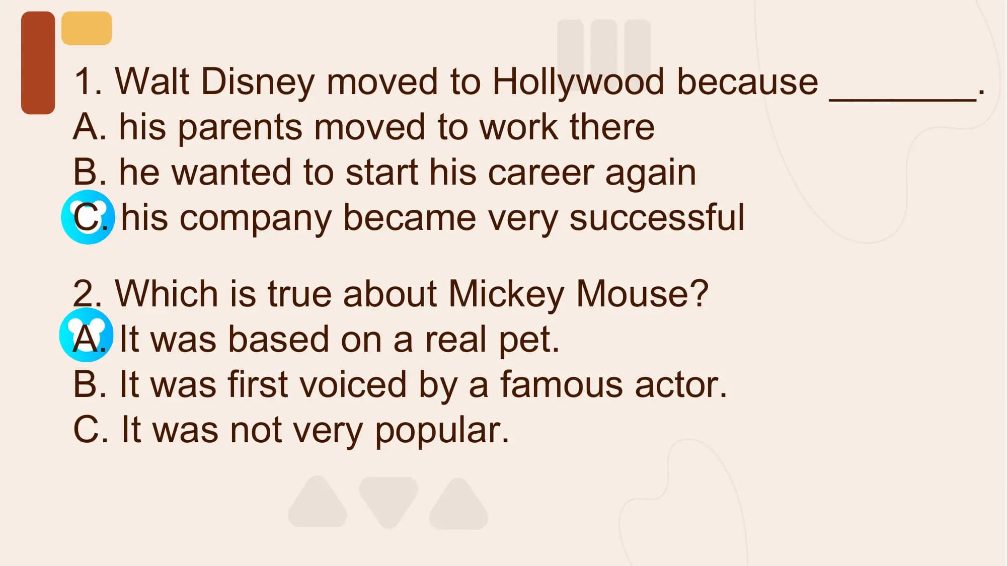 1. Walt Disney moved to Hollywood because _______.
A. his parents moved to work there
B. he wanted to start his career again
C. his company became very successful

2. Which is true about Mickey Mouse?
A. It was based on a real pet.
B. It was first voiced by a famous actor.
C. It was not very popular.