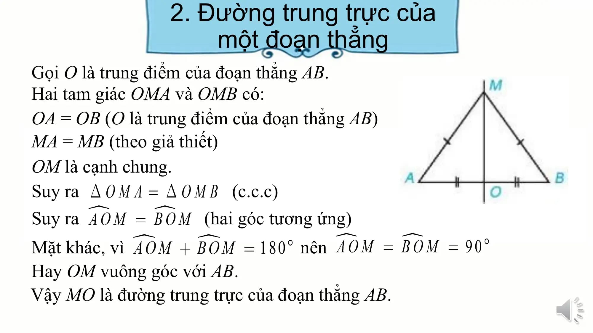 2. Đường trung trực của
 một đoạn thẳng
Gọi O là trung điểm của đoạn thẳng AB.
Hai tam giác OMA và OMB có:
OA = OB (O là trung điểm của đoạn thẳng AB)
MA = MB (theo giả thiết)
OM là cạnh chung.
Suy ra (c.c.c)
Suy ra (hai góc tương ứng)
Mặt khác, vì nên
Hay OM vuông góc với AB.
Vậy MO là đường trung trực của đoạn thẳng AB.
