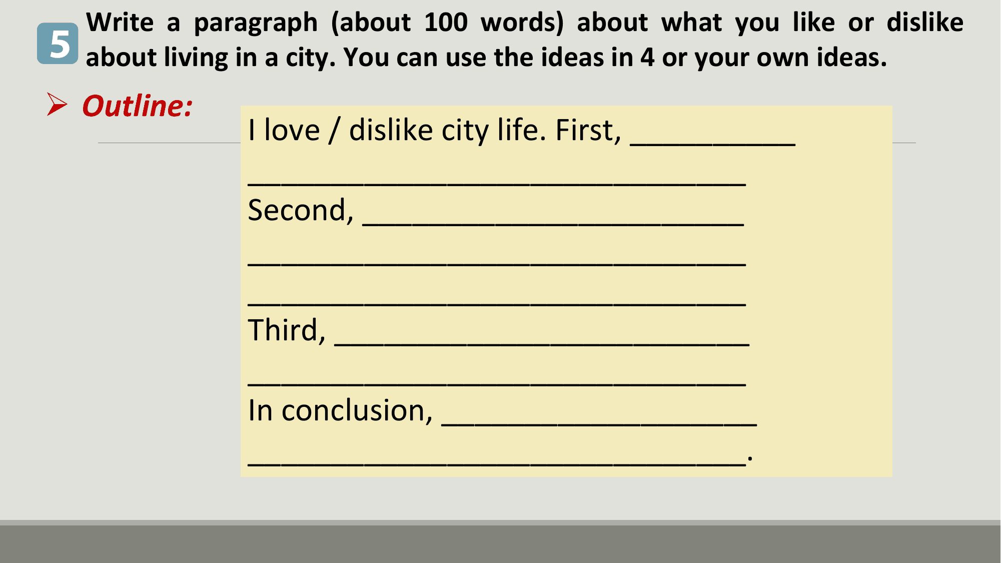 Write a paragraph (about 100 words) about what you like or dislike
5 about living in a city. You can use the ideas in 4 or your own ideas.
Ø Outline:
 I love / dislike city life. First, __________
 ______________________________
 Second, _______________________
 ______________________________
 ______________________________
 Third, _________________________
 ______________________________
 In conclusion, ___________________
 ______________________________.