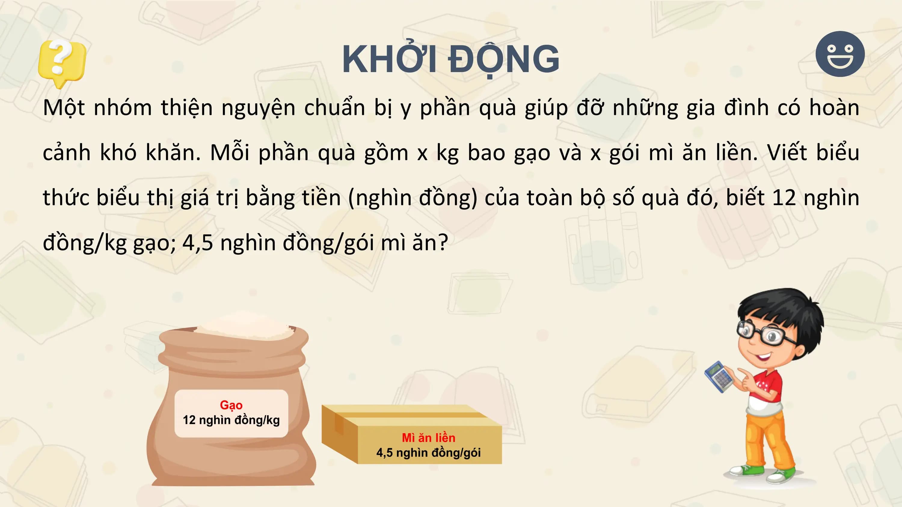 KHỞI ĐỘNG
Một nhóm thiện nguyện chuẩn bị y phần quà giúp đỡ những gia đình có hoàn
cảnh khó khăn. Mỗi phần quà gồm x kg bao gạo và x gói mì ăn liền. Viết biểu
thức biểu thị giá trị bằng tiền (nghìn đồng) của toàn bộ số quà đó, biết 12 nghìn
đồng/kg gạo; 4,5 nghìn đồng/gói mì ăn?