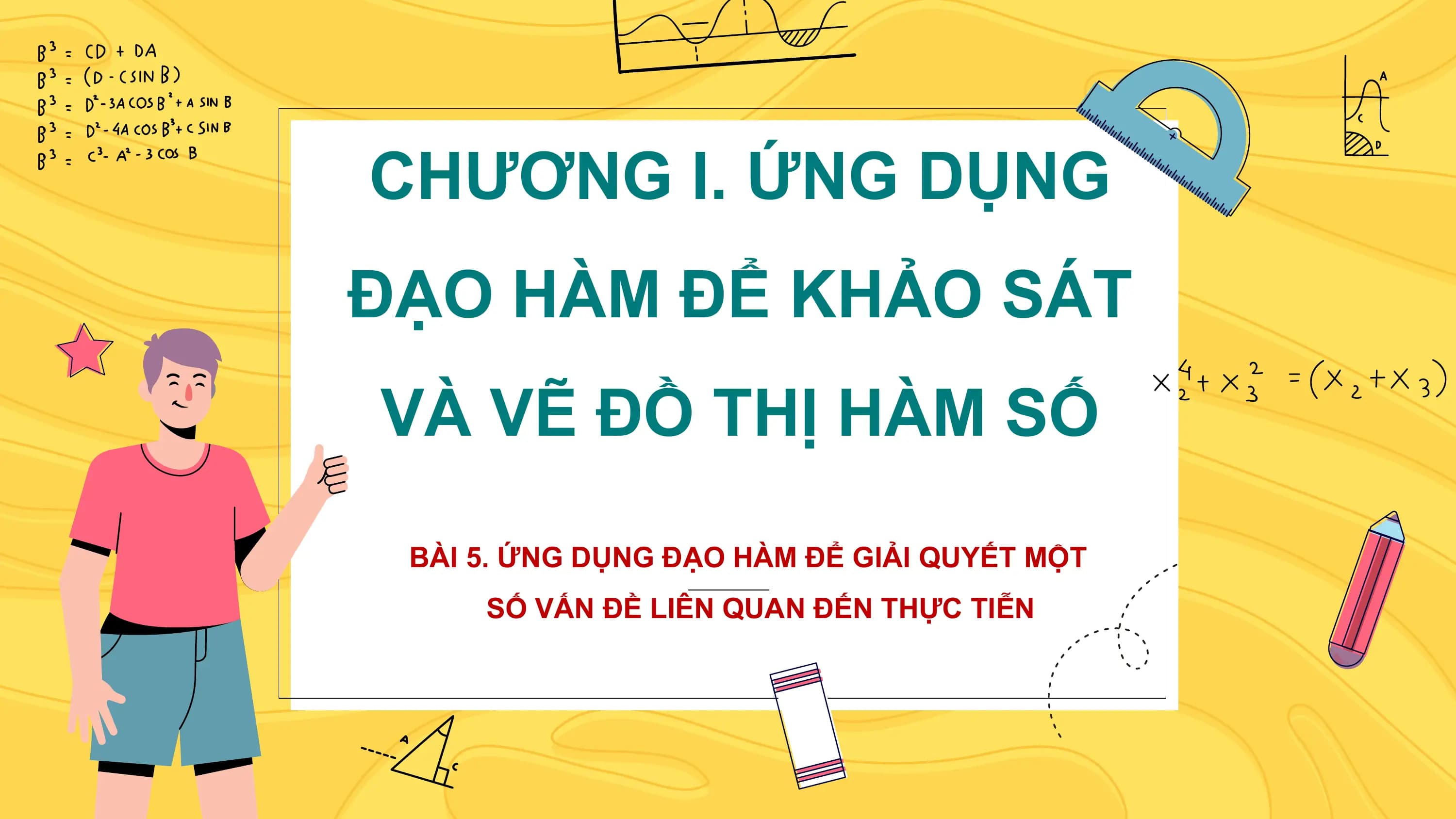 CHƯƠNG I. ỨNG DỤNG
ĐẠO HÀM ĐỂ KHẢO SÁT
VÀ VẼ ĐỒ THỊ HÀM SỐ

 BÀI 5. ỨNG DỤNG ĐẠO HÀM ĐỂ GIẢI QUYẾT MỘT
 SỐ VẤN ĐỀ LIÊN QUAN ĐẾN THỰC TIỄN
