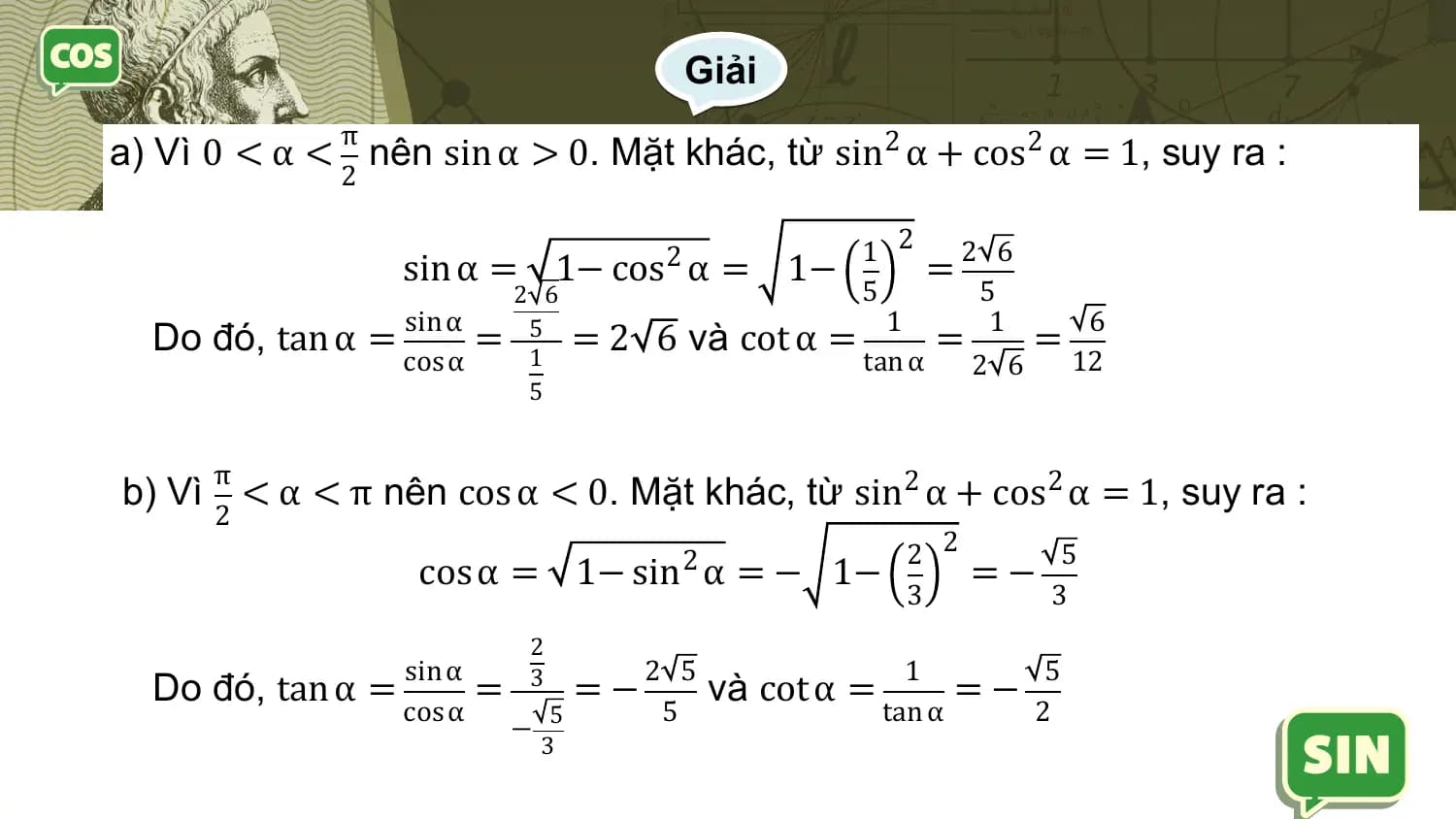 Giải
 π
a) Vì 0 < α < nên sin α > 0. Mặt khác, từ sin2 α + cos2 α = 1, suy ra :
 2

 1 2 2 6
 sin α = 1− cos2 α = 1− =
 2 6 5 5
 sin α 1 1 6
 Do đó, tan α = = 51 =2 6 và cot α = = =
 cos α tan α 2 6 12
 5

 π
b) Vì < α < π nên cos α < 0. Mặt khác, từ sin2 α + cos2 α = 1, suy ra :
 2
 2 2 2 5
 cos α = 1− sin α = − 1− =−
 3 3
 2
 sin α 2 5 1 5
 Do đó, tan α = = 3 =− và cot α = =−
 cos α 5 5 tan α 2
 −
 3