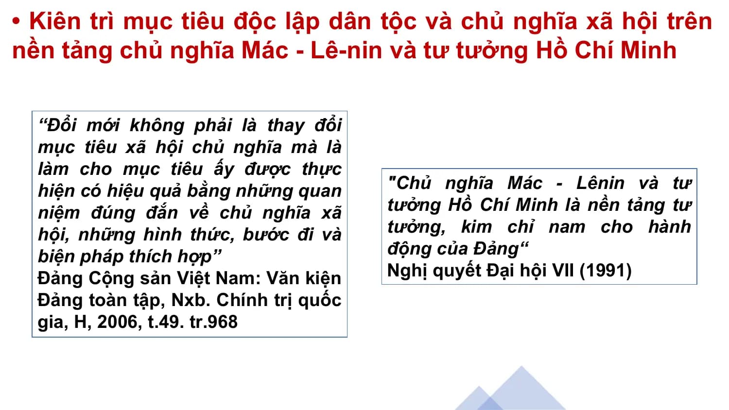 • Kiên trì mục tiêu độc lập dân tộc và chủ nghĩa xã hội trên
nền tảng chủ nghĩa Mác - Lê-nin và tư tưởng Hồ Chí Minh
“Đổi mới không phải là thay đổi
mục tiêu xã hội chủ nghĩa mà là
làm cho mục tiêu ấy được thực
hiện có hiệu quả bằng những quan "Chủ nghĩa Mác - Lênin và tư
niệm đúng đắn về chủ nghĩa xã tưởng Hồ Chí Minh là nền tảng tư
hội, những hình thức, bước đi và tưởng, kim chỉ nam cho hành
biện pháp thích hợp” động của Đảng“
Đảng Cộng sản Việt Nam: Văn kiện Nghị quyết Đại hội VII (1991)
Đảng toàn tập, Nxb. Chính trị quốc
gia, H, 2006, t.49. tr.968