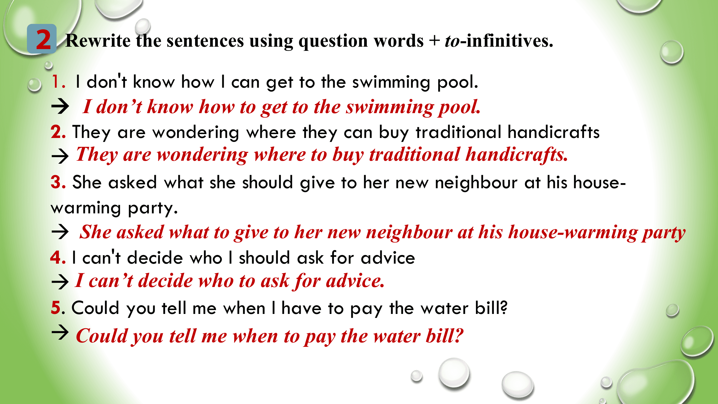 2 Rewrite the sentences using question words + to-infinitives.
 1. I don't know how I can get to the swimming pool.
  I don’t know how to get to the swimming pool.
 2. They are wondering where they can buy traditional handicrafts
  They are wondering where to buy traditional handicrafts.
 3. She asked what she should give to her new neighbour at his house-
 warming party.
  She asked what to give to her new neighbour at his house-warming party
 4. I can't decide who I should ask for advice
  I can’t decide who to ask for advice.
 5. Could you tell me when I have to pay the water bill?
  Could you tell me when to pay the water bill?