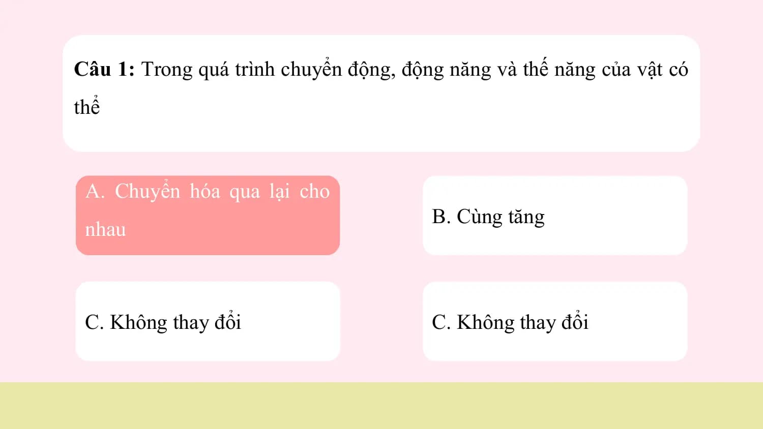 Câu 1: Trong quá trình chuyển động, động năng và thế năng của vật có
thể

 A. Chuyển hóa qua lại cho
 B. Cùng tăng
 nhau

 C. Không thay đổi C. Không thay đổi