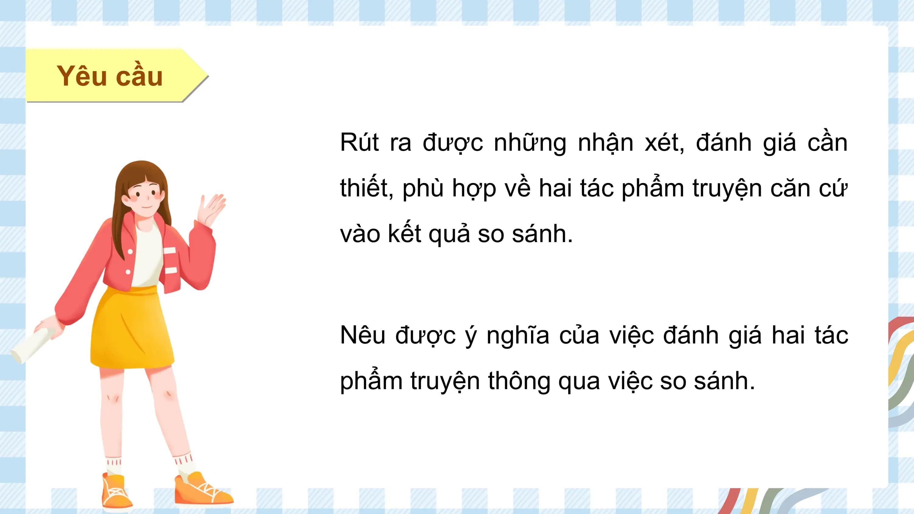 Yêu cầu

 Rút ra được những nhận xét, đánh giá cần
 thiết, phù hợp về hai tác phẩm truyện căn cứ
 vào kết quả so sánh.

 Nêu được ý nghĩa của việc đánh giá hai tác
 phẩm truyện thông qua việc so sánh.
